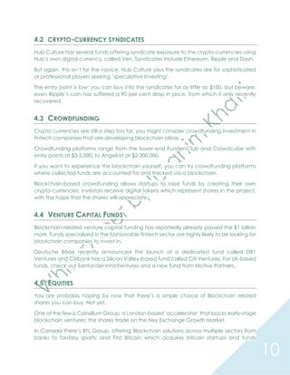10
4.2 CRYPTO-CURRENCY SYNDICATES
Hub Culture has several funds offering syndicate exposure to the crypto-currencies using
Hub’s own digital currency, called Ven. Syndicates include Ethereum, Ripple and Dash.
But again, this isn’t for the novice. Hub Culture says the syndicates are for sophisticated
or professional players seeking ‘speculative investing’.
The entry point is low: you can buy into the syndicates for as little as $100, but beware:
even Ripple’s coin has suffered a 90 per cent drop in price, from which it only recently
recovered.
4.3 CROWDFUNDING
Crypto currencies are still a step too far, you might consider crowdfunding investment in
fintech companies that are developing blockchain ideas.
Crowdfunding platforms range from the lower-end FundersClub and Crowdcube with
entry points at $3-5,000, to AngelList at $2-300,000.
If you want to experience the blockchain yourself, you can try crowdfunding platforms
where collected funds are accounted for and tracked via a blockchain.
Blockchain-based crowdfunding allows startups to raise funds by creating their own
crypto-currencies; investors receive digital tokens which represent shares in the project,
with the hope that the shares will appreciate.
4.4 VENTURE CAPITAL FUNDS
Blockchain-related venture capital funding has reportedly already passed the $1 billion
mark. Funds specialized in the fashionable fintech sector are highly likely to be looking for
blockchain companies to invest in.
Deutsche Börse recently announced the launch of a dedicated fund called DB1
Ventures and Citibank has a Silicon Valley-based fund called Citi Ventures. For UK-based
funds, check out Santander InnoVentures and a new fund from Motive Partners.
4.5 EQUITIES
You are probably hoping by now that there’s a simple choice of Blockchain related
shares you can buy. Not yet.
One of the few is Coinsilium Group, a London-based ‘accelerator’ that backs early-stage
blockchain ventures: the shares trade on the Nex Exchange Growth Market.
In Canada there’s BTL Group, offering Blockchain solutions across multiple sectors from
banks to fantasy sports; and First Bitcoin which acquires bitcoin startups and funds
 