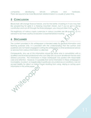 11
companies developing bitcoin software and hardware.
There are bound to be more Blockchain related shares in a couple of years time.
5 CONCLUSION
Blockchain will change finance forever, and for the better. Investing in it now may feel
like prospecting for gold in a freezing mountain stream, but if you’ve got a strong
constitution and can sift through the financial jargon, you may just strike it rich.
The legitimacy of various crypto currencies in various countries are still question, so it is
advised to be more cautious evaluation is essential before investing.
6 DISCLAIMER
The content provided in this whitepaper is intended solely for general information and
learning purposes only. It is provided with the understanding that the authors and
publishers are not herein engaged in writing this whitepaper or other professional advice
or services from various information is collected.
Consequently, any use of this information should be done only in consultation with a
qualified and licensed professional who can take into account all relevant factors and
desired outcomes. The information in these whitepaper was posted with reasonable
care and attention. However, it is possible that some information in these whitepaper is
incomplete, incorrect, or inapplicable to particular circumstances or conditions. I do not
accept liability for direct or indirect losses resulting from using, relying or acting upon
information in this white paper.
 