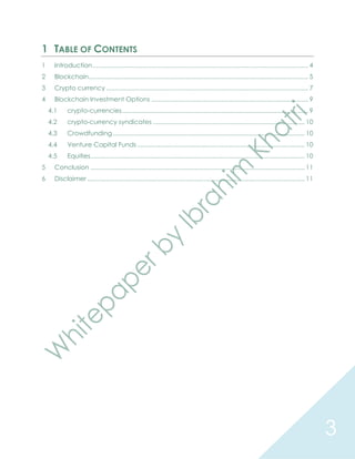3
1 TABLE OF CONTENTS
1 Introduction............................................................................................................................ 4
2 Blockchain.............................................................................................................................. 5
3 Crypto currency .................................................................................................................... 7
4 Blockchain Investment Options .......................................................................................... 9
4.1 crypto-currencies........................................................................................................... 9
4.2 crypto-currency syndicates ....................................................................................... 10
4.3 Crowdfunding .............................................................................................................. 10
4.4 Venture Capital Funds ................................................................................................ 10
4.5 Equities........................................................................................................................... 10
5 Conclusion ........................................................................................................................... 11
6 Disclaimer............................................................................................................................. 11
 