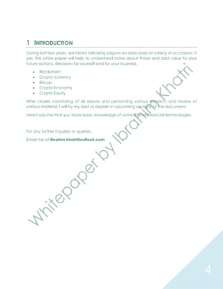 4
1 INTRODUCTION
During last few years, we heard following jargons on daily basis at variety of occasions. If
yes, this white paper will help to understand more about those and add value to your
future actions, decisions for yourself and for your business.
 Blockchain
 Crypto currency
 Bitcoin
 Crypto Economy
 Crypto Equity
After closely monitoring of all above and performing various research and review of
various material, I will try my best to explain in upcoming sections of the document.
Here I assume that you have basic knowledge of some IT and Financial terminologies.
For any further inquiries or queries,
Email me at Ibrahim.khatri@outlook.com
 
