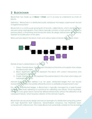 5
2 BLOCKCHAIN
Blockchain has made up of Block + Chain, so it is as easy to understand as chain of
blocks.
Definition: “Blockchain is a distributed public database that keeps a permanent record
of digital transactions”
Blockchain is a continuously growing list of records, called blocks, which are linked and
secured using cryptography. Each block typically contains a hash pointer as a link to a
previous block, a timestamp and transaction data. By design, blockchains are inherently
resistant to modification of the data.
Below picture depicts the block chain and various types of blocks in the block chain:
Details of each colored block is as below:
1. Green: Genesis block, this represent the block at the time of inception from where
the Blockchain starts.
2. Black: legitimate block, this represent the block with correct transactions and
cryptographically valid.
3. Purple: Orphan block, this represent the orphan block in the chain which does not
hold legitimate data.
Harvard Business Review defines it as "an open, distributed ledger that can record
transactions between two parties efficiently and in a verifiable and permanent way."
For use as a distributed ledger, a Blockchain is typically managed by a peer-to-peer
network collectively adhering to a protocol for validating new blocks. Once recorded,
the data in any given block cannot be altered retroactively without the alteration of all
subsequent blocks, which requires collusion of the network majority.
Blockchain are secure by design and are an example of a distributed computing system
with high Byzantine fault tolerance. Decentralized consensus has therefore been
achieved with a Blockchain. This makes Blockchain potentially suitable for the recording
 