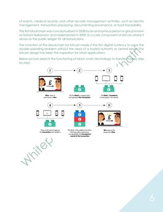 6
of events, medical records, and other records management activities, such as identity
management, transaction processing, documenting provenance, or food traceability.
The first blockchain was conceptualised in 2008 by an anonymous person or group known
as Satoshi Nakamoto and implemented in 2009 as a core component of bitcoin where it
serves as the public ledger for all transactions.
The invention of the blockchain for bitcoin made it the first digital currency to solve the
double spending problem without the need of a trusted authority or central server. The
bitcoin design has been the inspiration for other applications
Below picture depicts the functioning of block chain technology to transfer money step
by step:
 