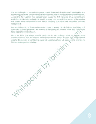 8
The Bank of England is now in this game as well: its FinTech Accelerator is trialling Ripple’s
technology to make cross-border payments and currency transactions more immediate.
According to Teacher, this collaboration marks the first instance of a central bank
exploring Blockchain technology. And there are also several trials aimed at increasing
the speed and transparency with which property purchases are recorded officially
recognized.
But André Brunner, of fintech consultancy Capco, warns: ‘Blockchain by itself does not
solve any business problem. The industry is still looking for the first “killer app” which will
take Blockchain mainstream.’
Much as HTTP (hypertext transfer protocol — the building block of online data
communication) took the internet into the mainstream almost 30 years ago, the potential
uses for Blockchain are still being explored. Legal structures will also need to change to
fit the challenges that it brings.
 