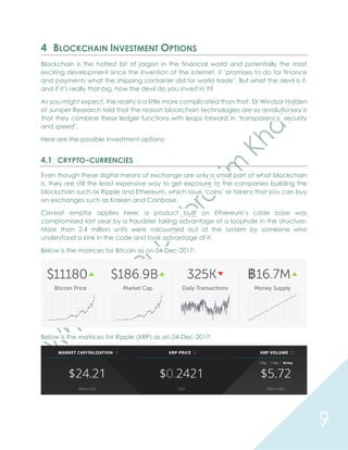 9
4 BLOCKCHAIN INVESTMENT OPTIONS
Blockchain is the hottest bit of jargon in the financial world and potentially the most
exciting development since the invention of the internet. it ‘promises to do for finance
and payments what the shipping container did for world trade’. But what the devil is it,
and if it’s really that big, how the devil do you invest in it?
As you might expect, the reality is a little more complicated than that. Dr Windsor Holden
of Juniper Research told that the reason blockchain technologies are so revolutionary is
that they combine these ledger functions with leaps forward in ‘transparency, security
and speed’.
Here are the possible investment options:
4.1 CRYPTO-CURRENCIES
Even though these digital means of exchange are only a small part of what blockchain
is, they are still the least expensive way to get exposure to the companies building the
blockchain such as Ripple and Ethereum, which issue ‘coins’ or tokens that you can buy
on exchanges such as Kraken and Coinbase.
Caveat emptor applies here: a product built on Ethereum’s code base was
compromised last year by a fraudster taking advantage of a loophole in the structure.
More than 2.4 million units were vacuumed out of the system by someone who
understood a kink in the code and took advantage of it.
Below is the matrices for Bitcoin as on 04-Dec-2017:
Below is the matrices for Ripple (XRP) as on 04-Dec-2017:
 