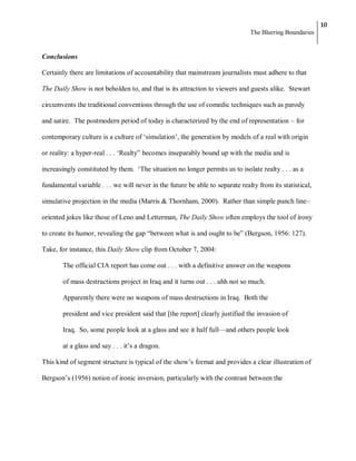 10
                                                                               The Blurring Boundaries


Conclusions

Certainly there are limitations of accountability that mainstream journalists must adhere to that

The Daily Show is not beholden to, and that is its attraction to viewers and guests alike. Stewart

circumvents the traditional conventions through the use of comedic techniques such as parody

and satire. The postmodern period of today is characterized by the end of representation – for

contemporary culture is a culture of ‗simulation‘, the generation by models of a real with origin

or reality: a hyper-real . . . ‗Realty‖ becomes inseparably bound up with the media and is

increasingly constituted by them. ‗The situation no longer permits us to isolate realty . . . as a

fundamental variable . . . we will never in the future be able to separate realty from its statistical,

simulative projection in the media (Marris & Thornham, 2000). Rather than simple punch line–

oriented jokes like those of Leno and Letterman, The Daily Show often employs the tool of irony

to create its humor, revealing the gap ―between what is and ought to be‖ (Bergson, 1956: 127).

Take, for instance, this Daily Show clip from October 7, 2004:

        The official CIA report has come out . . . with a definitive answer on the weapons

        of mass destructions project in Iraq and it turns out . . . uhh not so much.

        Apparently there were no weapons of mass destructions in Iraq. Both the

        president and vice president said that [the report] clearly justified the invasion of

        Iraq. So, some people look at a glass and see it half full—and others people look

        at a glass and say . . . it‘s a dragon.

This kind of segment structure is typical of the show‘s format and provides a clear illustration of

Bergson‘s (1956) notion of ironic inversion, particularly with the contrast between the
 