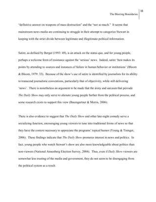 11
                                                                               The Blurring Boundaries


―definitive answer on weapons of mass destruction‖ and the ―not so much.‖ It seems that

mainstream news media are continuing to struggle in their attempt to categorize Stewart in

keeping with the strict divide between legitimate and illegitimate political information.



Satire, as defined by Berger (1993: 49), is an attack on the status quo, and for young people,

perhaps a welcome form of resistance against the ‗serious‘ news. Indeed, satire ‗best makes its

points by attending to sources and instances of failure in human behavior or institutions‘ (Bloom

& Bloom, 1979: 33). Because of the show‘s use of satire is identified by journalists for its ability

to transcend journalistic conventions, particularly that of objectivity, while still delivering

‗news‘. There is nonetheless an argument to be made that the irony and sarcasm that pervade

The Daily Show may only serve to alienate young people further from the political process, and

some research exists to support this view (Baumgartner & Morris, 2006).



There is also evidence to suggest that The Daily Show and other late-night comedy serve a

socializing function, encouraging young viewers to tune into traditional forms of news so that

they have the context necessary to appreciate the programs‘ topical humor (Young & Tisinger,

2006). These findings indicate that The Daily Show promotes interest in news and politics. In

fact, young people who watch Stewart‘s show are also more knowledgeable about politics than

non-viewers (National Annenberg Election Survey, 2004). Thus, even if Daily Show viewers are

somewhat less trusting of the media and government, they do not seem to be disengaging from

the political system as a result.
 