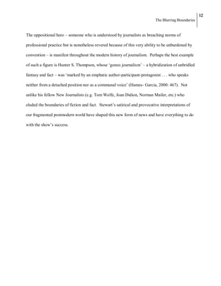 12
                                                                            The Blurring Boundaries


The oppositional hero – someone who is understood by journalists as breaching norms of

professional practice but is nonetheless revered because of this very ability to be unburdened by

convention – is manifest throughout the modern history of journalism. Perhaps the best example

of such a figure is Hunter S. Thompson, whose ‗gonzo journalism‘ – a hybridization of unbridled

fantasy and fact – was ‗marked by an emphatic author-participant-protagonist . . . who speaks

neither from a detached position nor as a communal voice‘ (Hames- Garcia, 2000: 467). Not

unlike his fellow New Journalists (e.g. Tom Wolfe, Joan Didion, Norman Mailer, etc.) who

eluded the boundaries of fiction and fact. Stewart‘s satirical and provocative interpretations of

our fragmented postmodern world have shaped this new form of news and have everything to do

with the show‘s success.
 