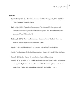 13
                                                                          The Blurring Boundaries




Sources –

   Bernhard, N. (1999). U.S. Television News and Cold War Propaganda, 1947-1960. New

      York Cambridge University Press.


   Besley, J. C. (2006). The Role of Entertainment Television and Its Interactions with

      Individual Values in Explaining Political Participation. The Harvard International

      Journal of Press/Politics, 11; 41.


   Feldman, L. (2007). The news about comedy: Young audiences, The Daily Show, and

      evolving notions of journalism. Journalism, 8; 406.


   Kaniss, P. (1991). Making Local News. Chicago: University of Chicago Press.


   Marris, P. & Thornham, S. (2000). Media Studies, A Reader. New York University Press.


   Stam, R. (2000). Film Theory: An Introduction. Blackwell Publishing.

   Tisinger, R. M. & Young, D. G. (2006). Dispelling Late-Night Myths: News Consumption

      among Late-Night Shows Comedy Viewers and the Predictors of Exposure to Various

      Late-Night. The Harvard International Journal of Press/Politics, 11; 113.
 