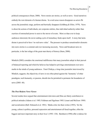 3
                                                                              The Blurring Boundaries


political consequences (Stam, 2000). News stories are stories, as well as news. Good narratives

embody the root elements of a human drama. In a real sense reason disappears as actors flit

across the journalistic stage, perform and hurriedly disappear (Goldberg & Elliot, 1979). News

is about the actions of individuals, not corporate entities, thus individual authority rather than

exertion of entrenched power is seen to the mover of events. More so than ever to keep

audiences interested, the never-ending cycle of immediacy feeds upon itself. A story that lacks

drama is perceived to have ‗no real news value‘. The pressure to produce sensationalist elements

into news stories is a constant and ever increasing necessity. News and broadcast news in

particular, is the last refuge of the great man theory of history (Stam, 2000).



Mindich (2005) considers the emotional indifference that many journalists adopt in their pursuit

of balanced reporting and which he believes has helped to privilege entertainment over news

media in the minds of young audiences. Farai Chideya, a long-time journalist interviewed by

Mindich, suggests, the objectivity of news is too often pitted against the ‗humanity‘ of other

paradigms; such humanity, or passion, should also be permitted to permeate the boundaries of

news (2005: 48).



The Post Modern News Viewer

Several studies have argued that entertainment television and films are likely contributors to

political attitudes (Adams et al. 1985; Feldman and Sigelman 1985; Lenart and McGraw 1989)

and socialization (Ball- Rokeach et al. 1981). Media critic Jon Katz writes (1993), ‗for the

young, culture is politics, personal expression and entertainment all fused together, often the

biggest and most important story in their lives‘ (1993: 130). Barnhurst (1998) offer evidence for
 