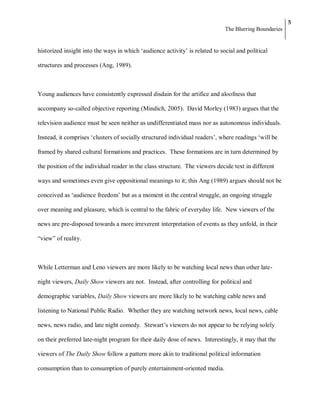5
                                                                              The Blurring Boundaries


historized insight into the ways in which ‗audience activity‘ is related to social and political

structures and processes (Ang, 1989).



Young audiences have consistently expressed disdain for the artifice and aloofness that

accompany so-called objective reporting (Mindich, 2005). David Morley (1983) argues that the

television audience must be seen neither as undifferentiated mass nor as autonomous individuals.

Instead, it comprises ‗clusters of socially structured individual readers‘, where readings ‗will be

framed by shared cultural formations and practices. These formations are in turn determined by

the position of the individual reader in the class structure. The viewers decide text in different

ways and sometimes even give oppositional meanings to it; this Ang (1989) argues should not be

conceived as ‗audience freedom‘ but as a moment in the central struggle, an ongoing struggle

over meaning and pleasure, which is central to the fabric of everyday life. New viewers of the

news are pre-disposed towards a more irreverent interpretation of events as they unfold, in their

―view‖ of reality.



While Letterman and Leno viewers are more likely to be watching local news than other late-

night viewers, Daily Show viewers are not. Instead, after controlling for political and

demographic variables, Daily Show viewers are more likely to be watching cable news and

listening to National Public Radio. Whether they are watching network news, local news, cable

news, news radio, and late night comedy. Stewart‘s viewers do not appear to be relying solely

on their preferred late-night program for their daily dose of news. Interestingly, it may that the

viewers of The Daily Show follow a pattern more akin to traditional political information

consumption than to consumption of purely entertainment-oriented media.
 