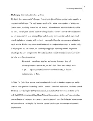 6
                                                                              The Blurring Boundaries


Challenging Conventional Notions of News

The Daily Show airs on cable‘s Comedy Central in the late night time slot during the week for a

pre-broadcast half-hour. The nightly news parody offers satiric interpretations of politics and

current events, hosted by faux anchor Jon Stewart. He mocks those who both make and report

the news. The program features a cast of ‗correspondents‘, who are variously introduced as the

show‘s senior analysts (e.g. senior political analyst, senior environmental analyst, etc.). Each

episode includes an interview with a celebrity guest culled from the entertainment, political, or

media worlds. Having entertainment celebrities and serious journalists creates an implied reality

to the program. To Jon Stewart, the idea that young people are tuning in to his program to

actually get the news is improbable. Stewart argues that it would be impossible for viewers to

learn the news from his program:

                 The truth is I know [most kids] are not [getting their news from us]

                 because you can‘t—because we just don‘t do it. There‘s not enough news

                 to get. . . . If [kids] came to our show without knowledge, it wouldn‘t

                 make any sense to them.



In 2000, The Daily Show won the prestigious Peabody Award for its election coverage, and in

2003 the show garnered five Emmy Awards. All nine Democratic presidential candidates visited

The Daily Show during the 2004 primary season, in fact The Daily Show was invited to cover

both the 2004 Democratic and Republican National Conventions. As Stewarts‘s show is taken

more and more seriously as a news source, it also increasingly blurs the distinction between news

and entertainment, challenging the historical conventions between serious news and comedic

entertainment.
 