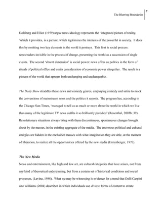 7
                                                                             The Blurring Boundaries




Goldberg and Elliot (1979) argue news ideology represents the ‗integrated picture of reality,

‗which it provides, is a picture, which legitimizes the interests of the powerful in society. It does

this by omitting two key elements in the world it portrays. This first is social process:

newsreaders invisible in the process of change, presenting the world as a succession of single

events. The second ‗absent dimension‘ is social power: news offers us politics in the form of

rituals of political office and omits consideration of economic power altogether. The result is a

picture of the world that appears both unchanging and unchangeable.



The Daily Show straddles these news and comedy genres, employing comedy and satire to mock

the conventions of mainstream news and the politics it reports. The program has, according to

the Chicago Sun-Times, ‗managed to tell us as much or more about the world in which we live

than many of the legitimate TV news outfits it so brilliantly parodied‘ (Rosenthal, 2003b: 39).

Revolutionary situations always bring with them discontinuous, spontaneous changes brought

about by the masses, in the existing aggregate of the media. The enormous political and cultural

energies are hidden in the enchained masses with what imagination they are able, at the moment

of liberation, to realize all the opportunities offered by the new media (Enzenberger, 1970).



The New Media

News and entertainment, like high and low art, are cultural categories that have arisen, not from

any kind of theoretical underpinning, but from a certain set of historical conditions and social

processes, (Levine, 1988). What we may be witnessing is evidence for a trend that Delli Carpini

and Williams (2004) described in which individuals use diverse forms of content to create
 