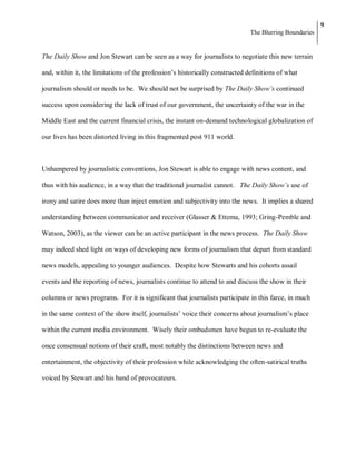9
                                                                              The Blurring Boundaries


The Daily Show and Jon Stewart can be seen as a way for journalists to negotiate this new terrain

and, within it, the limitations of the profession‘s historically constructed definitions of what

journalism should or needs to be. We should not be surprised by The Daily Show’s continued

success upon considering the lack of trust of our government, the uncertainty of the war in the

Middle East and the current financial crisis, the instant on-demand technological globalization of

our lives has been distorted living in this fragmented post 911 world.



Unhampered by journalistic conventions, Jon Stewart is able to engage with news content, and

thus with his audience, in a way that the traditional journalist cannot. The Daily Show’s use of

irony and satire does more than inject emotion and subjectivity into the news. It implies a shared

understanding between communicator and receiver (Glasser & Ettema, 1993; Gring-Pemble and

Watson, 2003), as the viewer can be an active participant in the news process. The Daily Show

may indeed shed light on ways of developing new forms of journalism that depart from standard

news models, appealing to younger audiences. Despite how Stewarts and his cohorts assail

events and the reporting of news, journalists continue to attend to and discuss the show in their

columns or news programs. For it is significant that journalists participate in this farce, in much

in the same context of the show itself, journalists‘ voice their concerns about journalism‘s place

within the current media environment. Wisely their ombudsmen have begun to re-evaluate the

once consensual notions of their craft, most notably the distinctions between news and

entertainment, the objectivity of their profession while acknowledging the often-satirical truths

voiced by Stewart and his band of provocateurs.
 