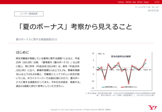 Yahoo! JAPAN Ads White Paper
はじめに
ユーザー意識調査
2015/5/26
セールスデザイン部 WP_102
「夏のボーナス」考察から見えること
厚生労働省が実施している雇用に関する調査※によると、平成
25年（2013年）以降、「夏季賞与（夏のボーナス）」は上昇
に転じ、特に昨年（平成26年/2014年）は、前年（平成25年
/2013年）に比べ、事業所規模5人以上で3.1％、事業所規模
30人以上では5.6％増と、労働者にとってうれしい状況が続
いている。ホワイトペーパーでは過去2度にわたり、夏のボー
ナスに関する調査を行ってきた。今年も引き続き、実施する。
過去の2調査と併せて参考にしていただきたい。
夏のボーナスに関する意識調査2015
1/12
※ 厚生労働省「毎月勤労統計調査 平成26年9月分結果速報及び平成26年夏季賞与の結果
表1 賞与の前年比（％）の推移（調査産業計）」（2014年11月5日公開）
Copyright (C) 2015 Yahoo Japan Corporation. All Rights Reserved. 無断引用・転載禁止
-15
-10
-5
0
5
10
平成12 平成14 平成16 平成18 平成20 平成22 平成24 平成26
事業所規模5人以上 事業所規模30人以上
賞与の前年比の推移
単位：％
（年）
 