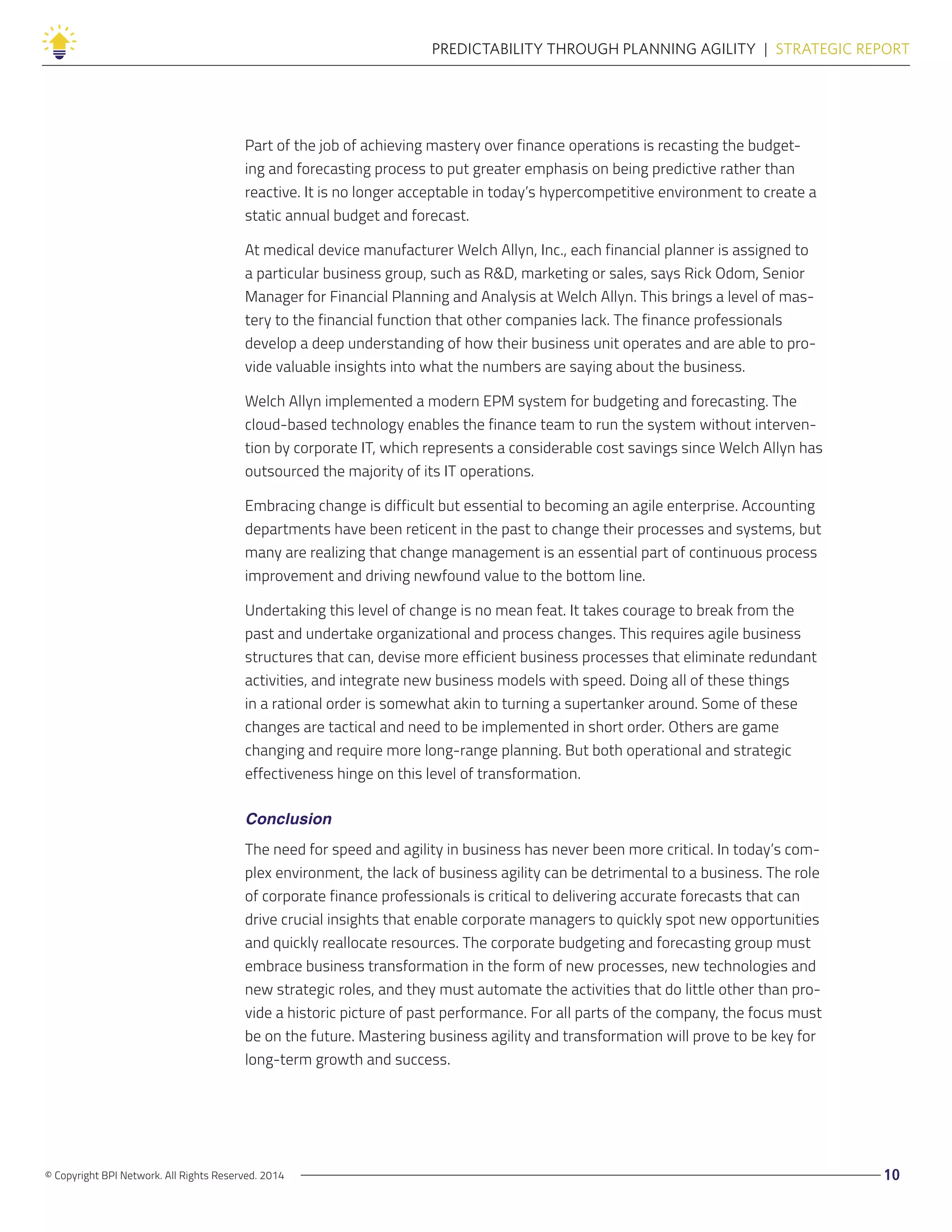 © Copyright BPI Network. All Rights Reserved. 2014 10
PREDICTABILITY THROUGH PLANNING AGILITY  |  STRATEGIC REPORT
Part of the job of achieving mastery over finance operations is recasting the budget-
ing and forecasting process to put greater emphasis on being predictive rather than
reactive. It is no longer acceptable in today’s hypercompetitive environment to create a
static annual budget and forecast.
At medical device manufacturer Welch Allyn, Inc., each financial planner is assigned to
a particular business group, such as R&D, marketing or sales, says Rick Odom, Senior
Manager for Financial Planning and Analysis at Welch Allyn. This brings a level of mas-
tery to the financial function that other companies lack. The finance professionals
develop a deep understanding of how their business unit operates and are able to pro-
vide valuable insights into what the numbers are saying about the business.
Welch Allyn implemented a modern EPM system for budgeting and forecasting. The
cloud-based technology enables the finance team to run the system without interven-
tion by corporate IT, which represents a considerable cost savings since Welch Allyn has
outsourced the majority of its IT operations.
Embracing change is difficult but essential to becoming an agile enterprise. Accounting
departments have been reticent in the past to change their processes and systems, but
many are realizing that change management is an essential part of continuous process
improvement and driving newfound value to the bottom line.
Undertaking this level of change is no mean feat. It takes courage to break from the
past and undertake organizational and process changes. This requires agile business
structures that can, devise more efficient business processes that eliminate redundant
activities, and integrate new business models with speed. Doing all of these things
in a rational order is somewhat akin to turning a supertanker around. Some of these
changes are tactical and need to be implemented in short order. Others are game
changing and require more long-range planning. But both operational and strategic
effectiveness hinge on this level of transformation.
Conclusion
The need for speed and agility in business has never been more critical. In today’s com-
plex environment, the lack of business agility can be detrimental to a business. The role
of corporate finance professionals is critical to delivering accurate forecasts that can
drive crucial insights that enable corporate managers to quickly spot new opportunities
and quickly reallocate resources. The corporate budgeting and forecasting group must
embrace business transformation in the form of new processes, new technologies and
new strategic roles, and they must automate the activities that do little other than pro-
vide a historic picture of past performance. For all parts of the company, the focus must
be on the future. Mastering business agility and transformation will prove to be key for
long-term growth and success.
 