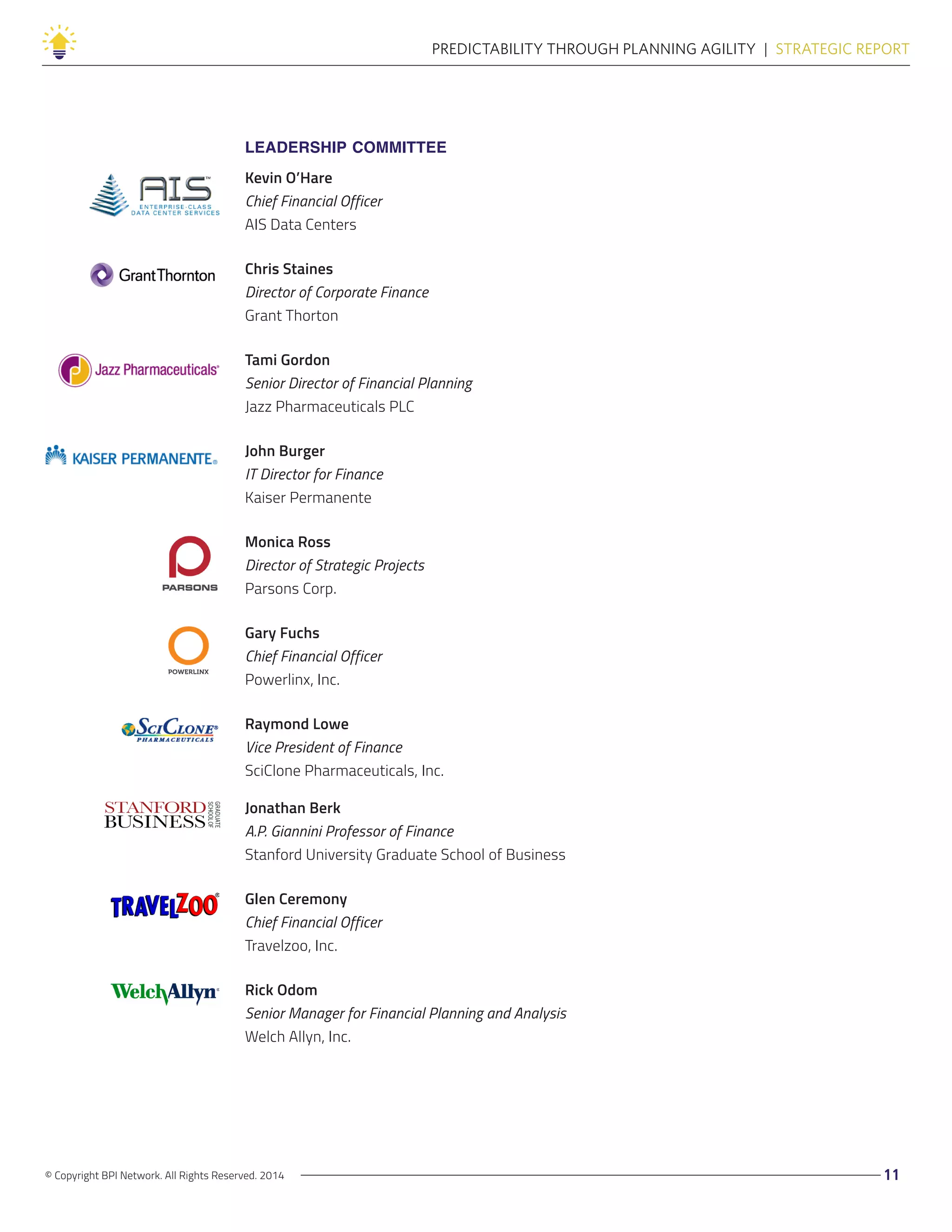 © Copyright BPI Network. All Rights Reserved. 2014 11
PREDICTABILITY THROUGH PLANNING AGILITY  |  STRATEGIC REPORT
LEADERSHIP COMMITTEE
Kevin O’Hare
Chief Financial Officer
AIS Data Centers
Chris Staines
Director of Corporate Finance
Grant Thorton
Tami Gordon
Senior Director of Financial Planning
Jazz Pharmaceuticals PLC
John Burger
IT Director for Finance
Kaiser Permanente
Monica Ross
Director of Strategic Projects
Parsons Corp.
Gary Fuchs
Chief Financial Officer
Powerlinx, Inc.
Raymond Lowe
Vice President of Finance
SciClone Pharmaceuticals, Inc.
Jonathan Berk
A.P. Giannini Professor of Finance
Stanford University Graduate School of Business
Glen Ceremony
Chief Financial Officer
Travelzoo, Inc.
Rick Odom
Senior Manager for Financial Planning and Analysis
Welch Allyn, Inc.
 