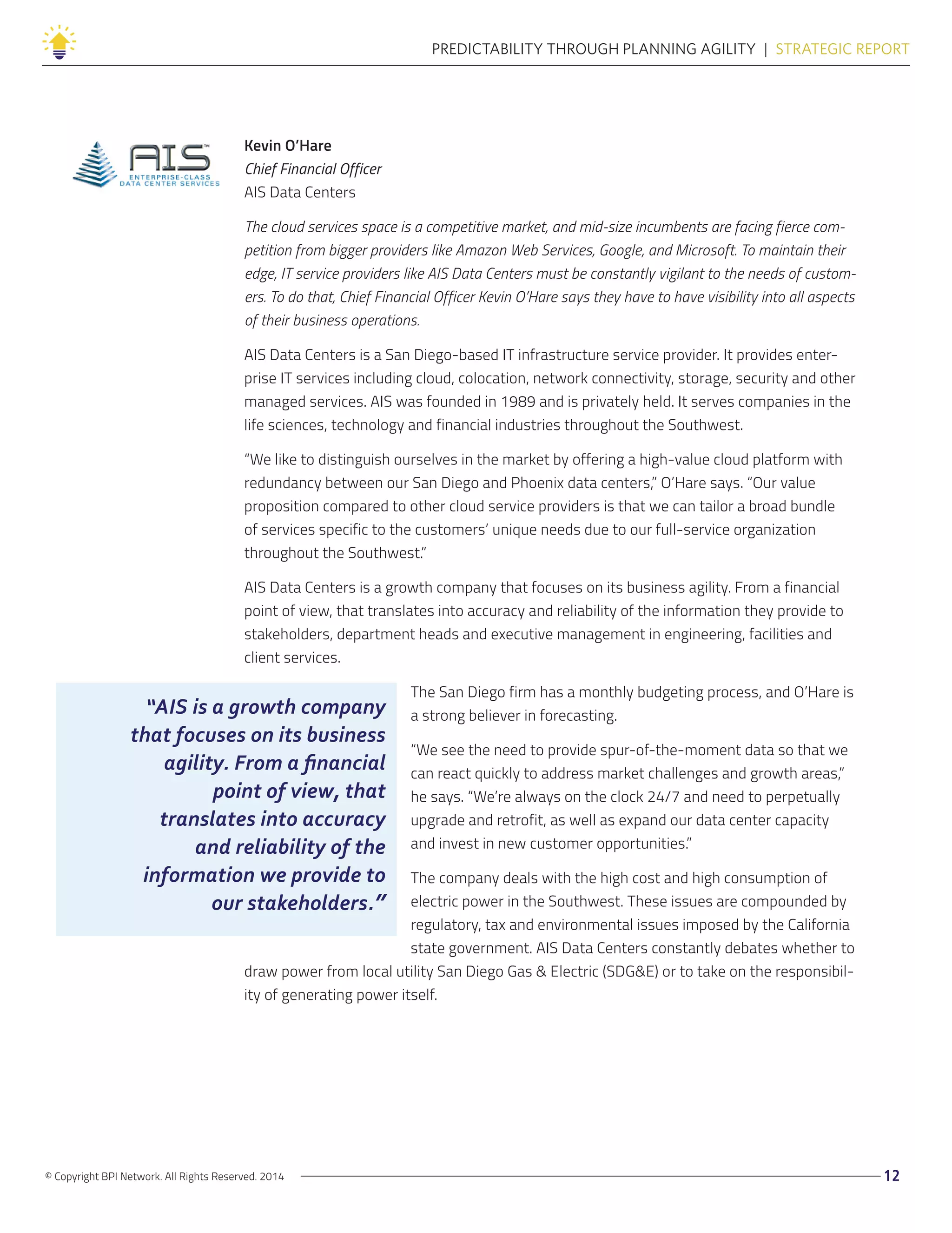 © Copyright BPI Network. All Rights Reserved. 2014 12
PREDICTABILITY THROUGH PLANNING AGILITY  |  STRATEGIC REPORT
Kevin O’Hare
Chief Financial Officer
AIS Data Centers
The cloud services space is a competitive market, and mid-size incumbents are facing fierce com-
petition from bigger providers like Amazon Web Services, Google, and Microsoft. To maintain their
edge, IT service providers like AIS Data Centers must be constantly vigilant to the needs of custom-
ers. To do that, Chief Financial Officer Kevin O’Hare says they have to have visibility into all aspects
of their business operations.
AIS Data Centers is a San Diego-based IT infrastructure service provider. It provides enter-
prise IT services including cloud, colocation, network connectivity, storage, security and other
managed services. AIS was founded in 1989 and is privately held. It serves companies in the
life sciences, technology and financial industries throughout the Southwest.
“We like to distinguish ourselves in the market by offering a high-value cloud platform with
redundancy between our San Diego and Phoenix data centers,” O’Hare says. “Our value
proposition compared to other cloud service providers is that we can tailor a broad bundle
of services specific to the customers’ unique needs due to our full-service organization
throughout the Southwest.”
AIS Data Centers is a growth company that focuses on its business agility. From a financial
point of view, that translates into accuracy and reliability of the information they provide to
stakeholders, department heads and executive management in engineering, facilities and
client services.
The San Diego firm has a monthly budgeting process, and O’Hare is
a strong believer in forecasting.
“We see the need to provide spur-of-the-moment data so that we
can react quickly to address market challenges and growth areas,”
he says. “We’re always on the clock 24/7 and need to perpetually
upgrade and retrofit, as well as expand our data center capacity
and invest in new customer opportunities.”
The company deals with the high cost and high consumption of
electric power in the Southwest. These issues are compounded by
regulatory, tax and environmental issues imposed by the California
state government. AIS Data Centers constantly debates whether to
draw power from local utility San Diego Gas & Electric (SDG&E) or to take on the responsibil-
ity of generating power itself.
“AIS is a growth company
that focuses on its business
agility. From a financial
point of view, that
translates into accuracy
and reliability of the
information we provide to
our stakeholders.”
 