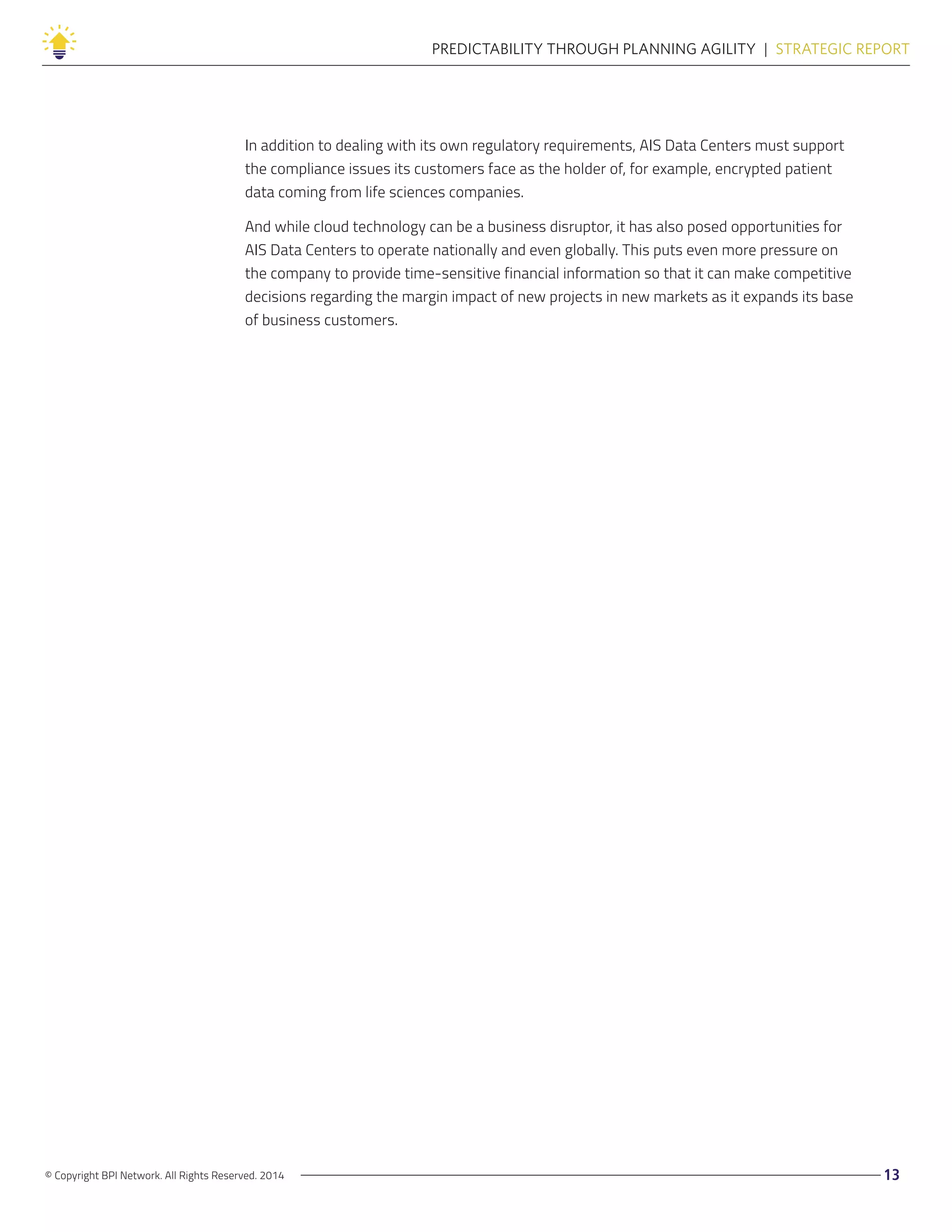 © Copyright BPI Network. All Rights Reserved. 2014 13
PREDICTABILITY THROUGH PLANNING AGILITY  |  STRATEGIC REPORT
In addition to dealing with its own regulatory requirements, AIS Data Centers must support
the compliance issues its customers face as the holder of, for example, encrypted patient
data coming from life sciences companies.
And while cloud technology can be a business disruptor, it has also posed opportunities for
AIS Data Centers to operate nationally and even globally. This puts even more pressure on
the company to provide time-sensitive financial information so that it can make competitive
decisions regarding the margin impact of new projects in new markets as it expands its base
of business customers.
 