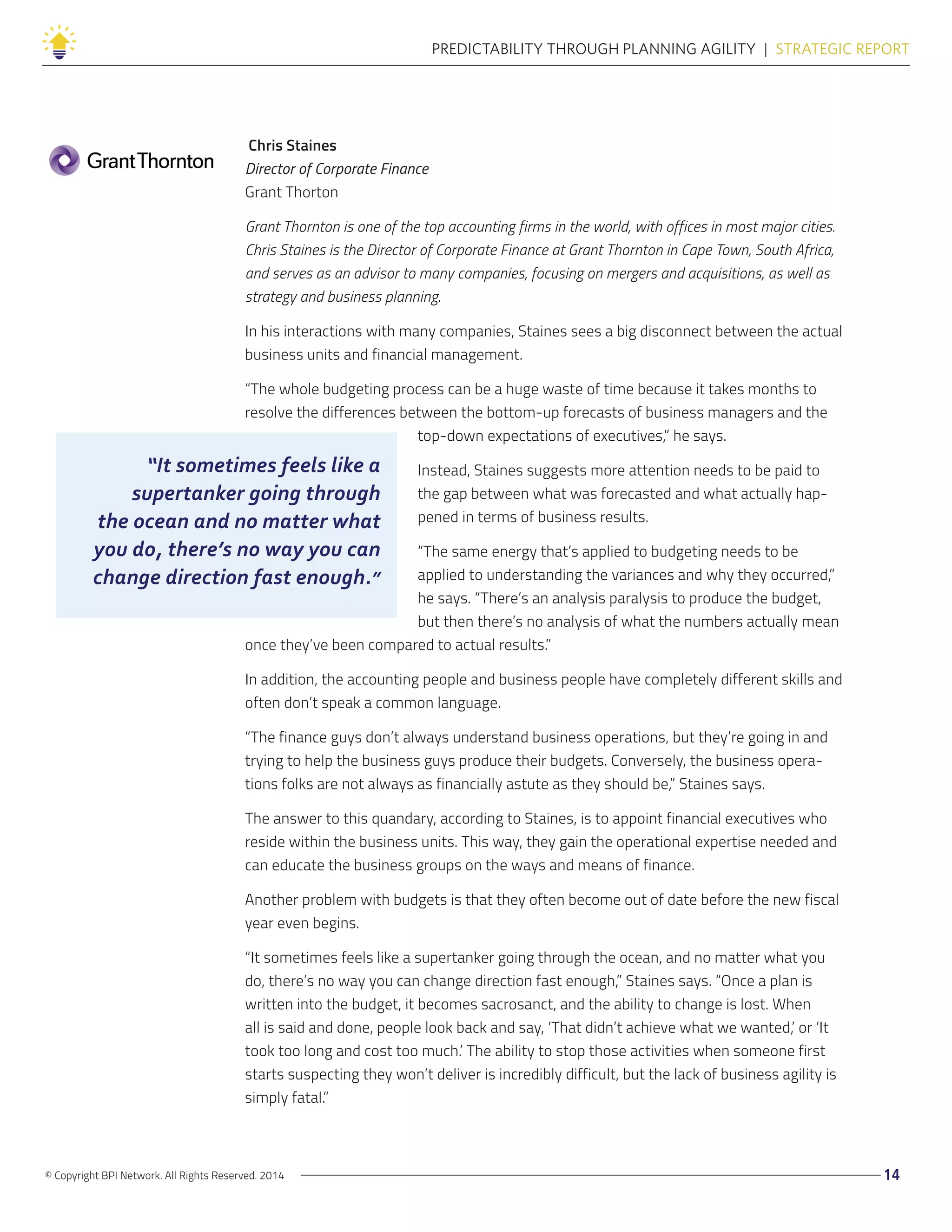 “It sometimes feels like a
supertanker going through
the ocean and no matter what
you do, there’s no way you can
change direction fast enough.”
© Copyright BPI Network. All Rights Reserved. 2014 14
PREDICTABILITY THROUGH PLANNING AGILITY  |  STRATEGIC REPORT
Chris Staines
Director of Corporate Finance
Grant Thorton
Grant Thornton is one of the top accounting firms in the world, with offices in most major cities.
Chris Staines is the Director of Corporate Finance at Grant Thornton in Cape Town, South Africa,
and serves as an advisor to many companies, focusing on mergers and acquisitions, as well as
strategy and business planning.
In his interactions with many companies, Staines sees a big disconnect between the actual
business units and financial management.
“The whole budgeting process can be a huge waste of time because it takes months to
resolve the differences between the bottom-up forecasts of business managers and the
top-down expectations of executives,” he says.
Instead, Staines suggests more attention needs to be paid to
the gap between what was forecasted and what actually hap-
pened in terms of business results.
“The same energy that’s applied to budgeting needs to be
applied to understanding the variances and why they occurred,”
he says. “There’s an analysis paralysis to produce the budget,
but then there’s no analysis of what the numbers actually mean
once they’ve been compared to actual results.”
In addition, the accounting people and business people have completely different skills and
often don’t speak a common language.
“The finance guys don’t always understand business operations, but they’re going in and
trying to help the business guys produce their budgets. Conversely, the business opera-
tions folks are not always as financially astute as they should be,” Staines says.
The answer to this quandary, according to Staines, is to appoint financial executives who
reside within the business units. This way, they gain the operational expertise needed and
can educate the business groups on the ways and means of finance.
Another problem with budgets is that they often become out of date before the new fiscal
year even begins.
“It sometimes feels like a supertanker going through the ocean, and no matter what you
do, there’s no way you can change direction fast enough,” Staines says. “Once a plan is
written into the budget, it becomes sacrosanct, and the ability to change is lost. When
all is said and done, people look back and say, ‘That didn’t achieve what we wanted,’ or ‘It
took too long and cost too much.’ The ability to stop those activities when someone first
starts suspecting they won’t deliver is incredibly difficult, but the lack of business agility is
simply fatal.”
 