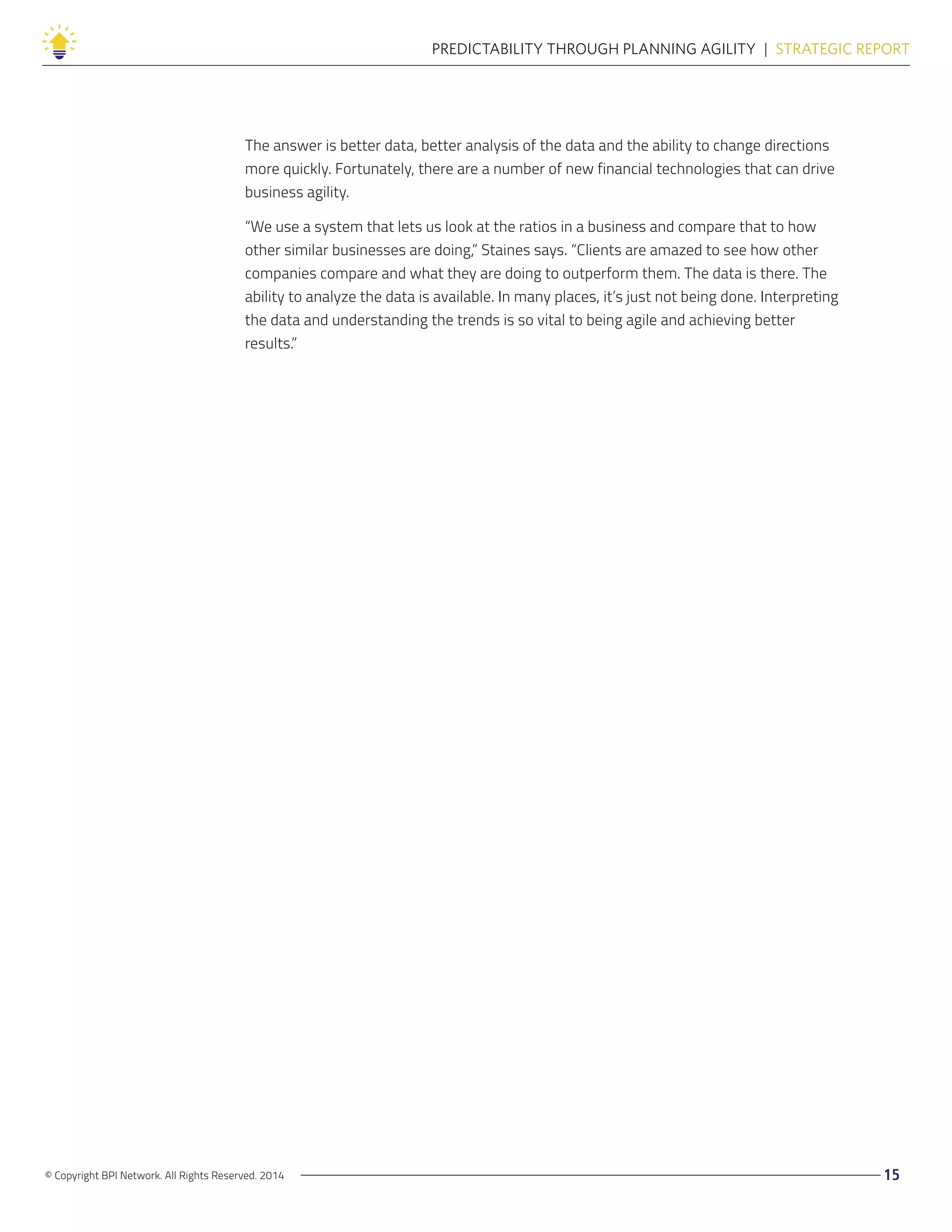 © Copyright BPI Network. All Rights Reserved. 2014 15
PREDICTABILITY THROUGH PLANNING AGILITY  |  STRATEGIC REPORT
The answer is better data, better analysis of the data and the ability to change directions
more quickly. Fortunately, there are a number of new financial technologies that can drive
business agility.
“We use a system that lets us look at the ratios in a business and compare that to how
other similar businesses are doing,” Staines says. “Clients are amazed to see how other
companies compare and what they are doing to outperform them. The data is there. The
ability to analyze the data is available. In many places, it’s just not being done. Interpreting
the data and understanding the trends is so vital to being agile and achieving better
results.”
 