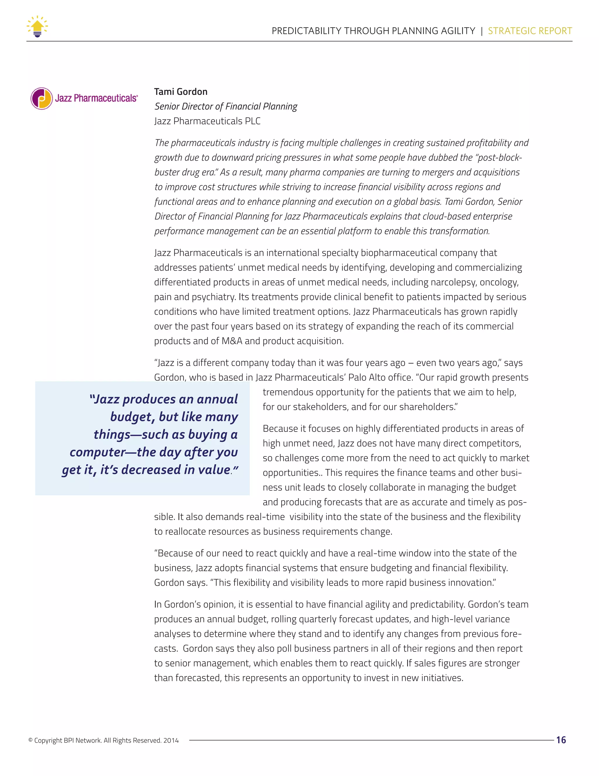 © Copyright BPI Network. All Rights Reserved. 2014 16
PREDICTABILITY THROUGH PLANNING AGILITY  |  STRATEGIC REPORT
Tami Gordon
Senior Director of Financial Planning
Jazz Pharmaceuticals PLC
The pharmaceuticals industry is facing multiple challenges in creating sustained profitability and
growth due to downward pricing pressures in what some people have dubbed the “post-block-
buster drug era.” As a result, many pharma companies are turning to mergers and acquisitions
to improve cost structures while striving to increase financial visibility across regions and
functional areas and to enhance planning and execution on a global basis. Tami Gordon, Senior
Director of Financial Planning for Jazz Pharmaceuticals explains that cloud-based enterprise
performance management can be an essential platform to enable this transformation.
Jazz Pharmaceuticals is an international specialty biopharmaceutical company that
addresses patients’ unmet medical needs by identifying, developing and commercializing
differentiated products in areas of unmet medical needs, including narcolepsy, oncology,
pain and psychiatry. Its treatments provide clinical benefit to patients impacted by serious
conditions who have limited treatment options. Jazz Pharmaceuticals has grown rapidly
over the past four years based on its strategy of expanding the reach of its commercial
products and of M&A and product acquisition.
“Jazz is a different company today than it was four years ago – even two years ago,” says
Gordon, who is based in Jazz Pharmaceuticals’ Palo Alto office. “Our rapid growth presents
tremendous opportunity for the patients that we aim to help,
for our stakeholders, and for our shareholders.”
Because it focuses on highly differentiated products in areas of
high unmet need, Jazz does not have many direct competitors,
so challenges come more from the need to act quickly to market
opportunities.. This requires the finance teams and other busi-
ness unit leads to closely collaborate in managing the budget
and producing forecasts that are as accurate and timely as pos-
sible. It also demands real-time visibility into the state of the business and the flexibility
to reallocate resources as business requirements change.
“Because of our need to react quickly and have a real-time window into the state of the
business, Jazz adopts financial systems that ensure budgeting and financial flexibility.
Gordon says. “This flexibility and visibility leads to more rapid business innovation.”
In Gordon’s opinion, it is essential to have financial agility and predictability. Gordon’s team
produces an annual budget, rolling quarterly forecast updates, and high-level variance
analyses to determine where they stand and to identify any changes from previous fore-
casts. Gordon says they also poll business partners in all of their regions and then report
to senior management, which enables them to react quickly. If sales figures are stronger
than forecasted, this represents an opportunity to invest in new initiatives.
“Jazz produces an annual
budget, but like many
things—such as buying a
computer—the day after you
get it, it’s decreased in value.”
 