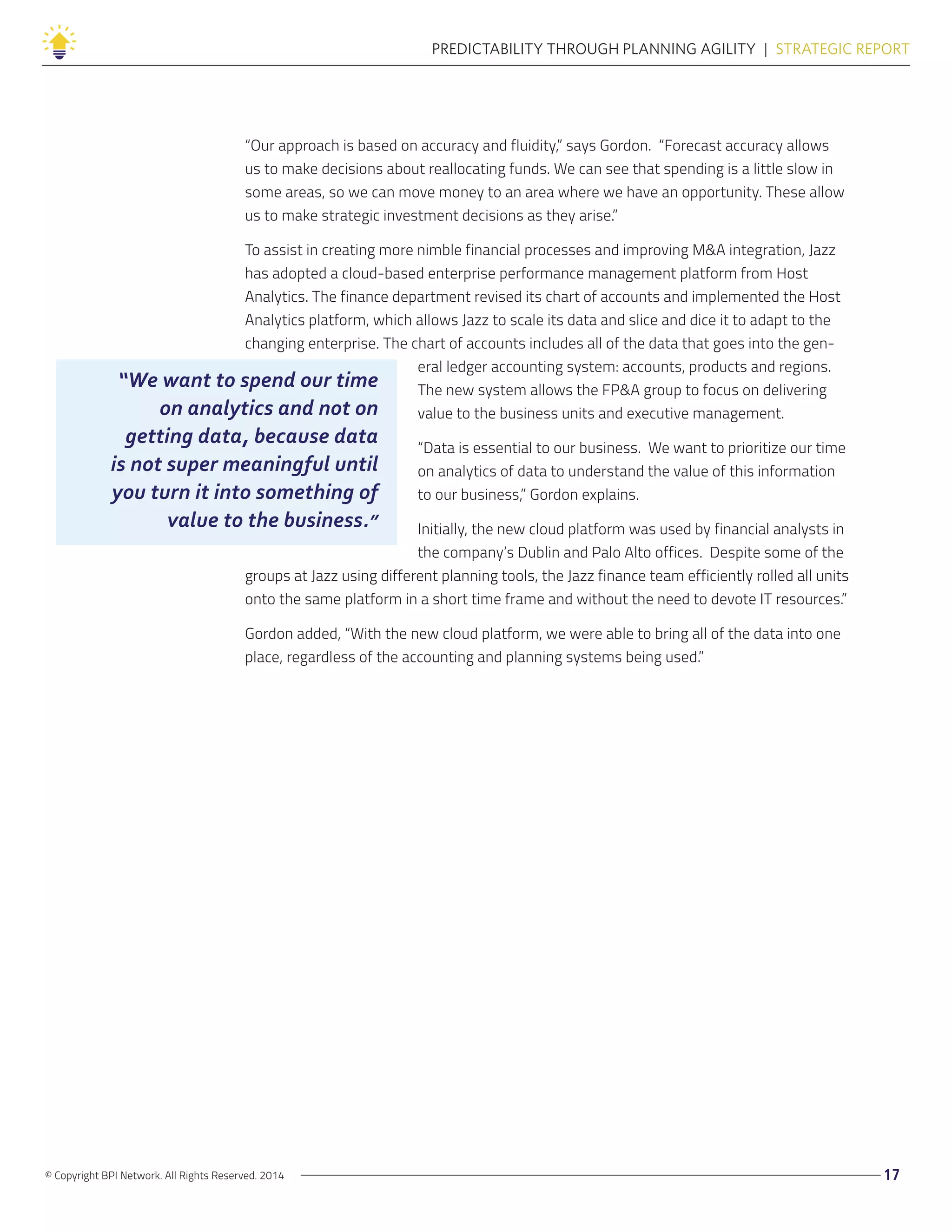 © Copyright BPI Network. All Rights Reserved. 2014 17
PREDICTABILITY THROUGH PLANNING AGILITY  |  STRATEGIC REPORT
“Our approach is based on accuracy and fluidity,” says Gordon. “Forecast accuracy allows
us to make decisions about reallocating funds. We can see that spending is a little slow in
some areas, so we can move money to an area where we have an opportunity. These allow
us to make strategic investment decisions as they arise.”
To assist in creating more nimble financial processes and improving M&A integration, Jazz
has adopted a cloud-based enterprise performance management platform from Host
Analytics. The finance department revised its chart of accounts and implemented the Host
Analytics platform, which allows Jazz to scale its data and slice and dice it to adapt to the
changing enterprise. The chart of accounts includes all of the data that goes into the gen-
eral ledger accounting system: accounts, products and regions.
The new system allows the FP&A group to focus on delivering
value to the business units and executive management.
“Data is essential to our business. We want to prioritize our time
on analytics of data to understand the value of this information
to our business,” Gordon explains.
Initially, the new cloud platform was used by financial analysts in
the company’s Dublin and Palo Alto offices. Despite some of the
groups at Jazz using different planning tools, the Jazz finance team efficiently rolled all units
onto the same platform in a short time frame and without the need to devote IT resources.”
Gordon added, “With the new cloud platform, we were able to bring all of the data into one
place, regardless of the accounting and planning systems being used.”
“We want to spend our time
on analytics and not on
getting data, because data
is not super meaningful until
you turn it into something of
value to the business.”
 