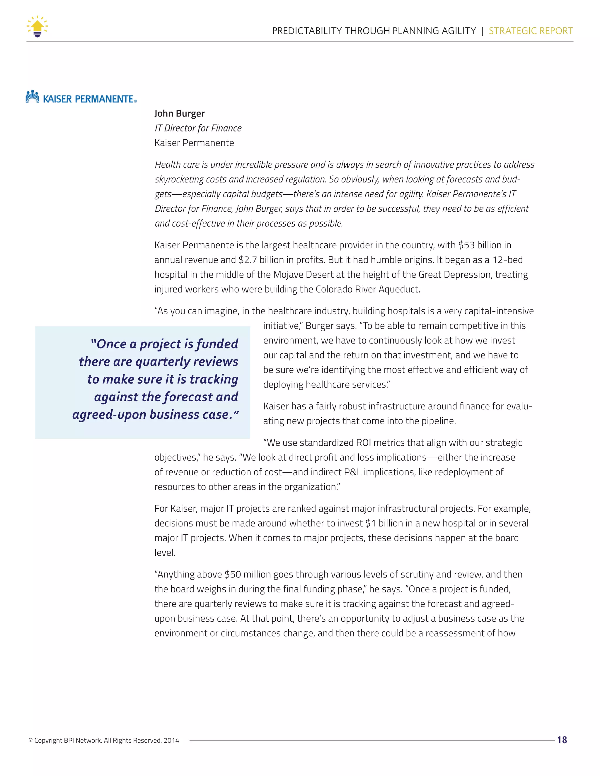 © Copyright BPI Network. All Rights Reserved. 2014 18
PREDICTABILITY THROUGH PLANNING AGILITY  |  STRATEGIC REPORT
John Burger
IT Director for Finance
Kaiser Permanente
Health care is under incredible pressure and is always in search of innovative practices to address
skyrocketing costs and increased regulation. So obviously, when looking at forecasts and bud-
gets—especially capital budgets—there’s an intense need for agility. Kaiser Permanente’s IT
Director for Finance, John Burger, says that in order to be successful, they need to be as efficient
and cost-effective in their processes as possible.
Kaiser Permanente is the largest healthcare provider in the country, with $53 billion in
annual revenue and $2.7 billion in profits. But it had humble origins. It began as a 12-bed
hospital in the middle of the Mojave Desert at the height of the Great Depression, treating
injured workers who were building the Colorado River Aqueduct.
“As you can imagine, in the healthcare industry, building hospitals is a very capital-intensive
initiative,” Burger says. “To be able to remain competitive in this
environment, we have to continuously look at how we invest
our capital and the return on that investment, and we have to
be sure we’re identifying the most effective and efficient way of
deploying healthcare services.”
Kaiser has a fairly robust infrastructure around finance for evalu-
ating new projects that come into the pipeline.
“We use standardized ROI metrics that align with our strategic
objectives,” he says. “We look at direct profit and loss implications—either the increase
of revenue or reduction of cost—and indirect P&L implications, like redeployment of
resources to other areas in the organization.”
For Kaiser, major IT projects are ranked against major infrastructural projects. For example,
decisions must be made around whether to invest $1 billion in a new hospital or in several
major IT projects. When it comes to major projects, these decisions happen at the board
level.
“Anything above $50 million goes through various levels of scrutiny and review, and then
the board weighs in during the final funding phase,” he says. “Once a project is funded,
there are quarterly reviews to make sure it is tracking against the forecast and agreed-
upon business case. At that point, there’s an opportunity to adjust a business case as the
environment or circumstances change, and then there could be a reassessment of how
“Once a project is funded
there are quarterly reviews
to make sure it is tracking
against the forecast and
agreed-upon business case.”
 