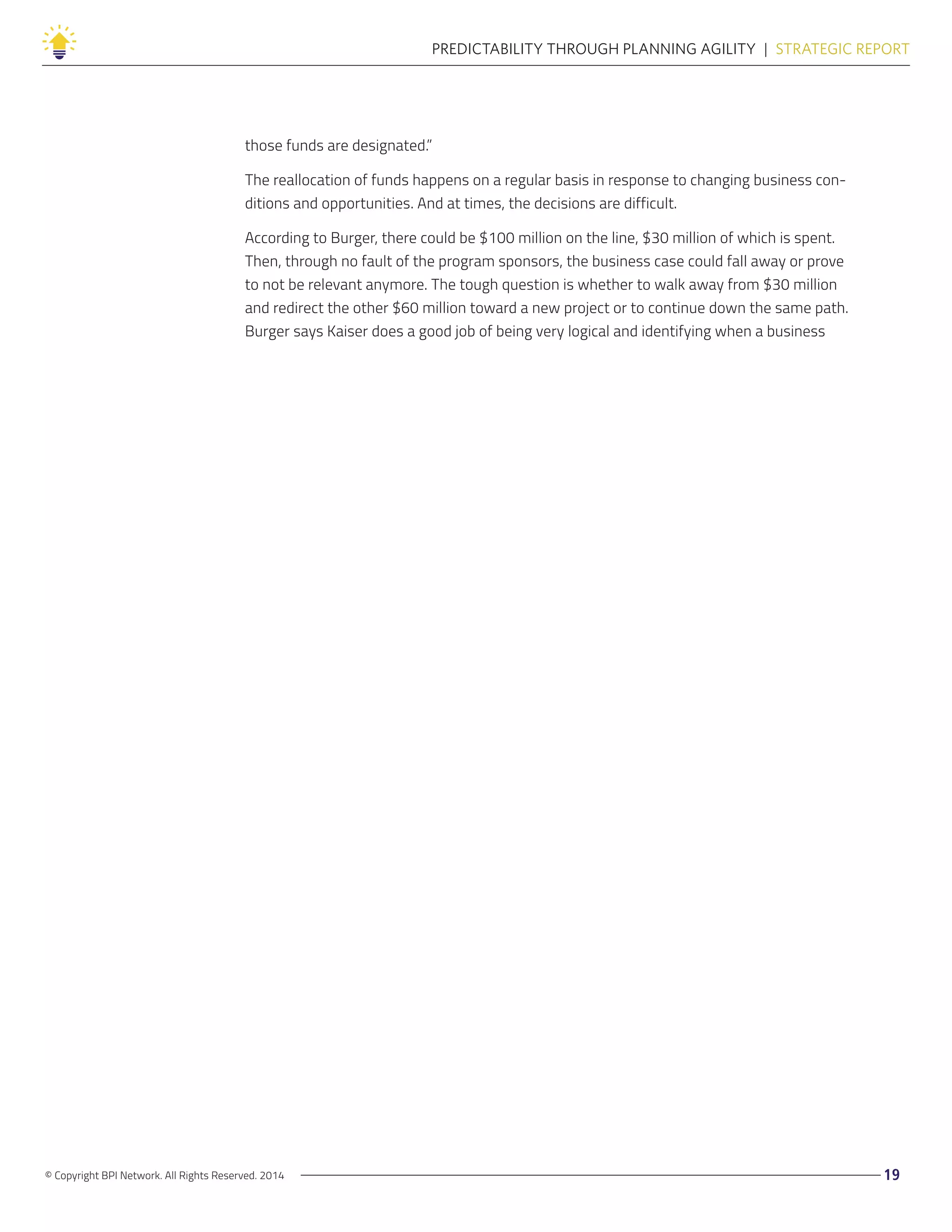 © Copyright BPI Network. All Rights Reserved. 2014 19
PREDICTABILITY THROUGH PLANNING AGILITY  |  STRATEGIC REPORT
those funds are designated.”
The reallocation of funds happens on a regular basis in response to changing business con-
ditions and opportunities. And at times, the decisions are difficult.
According to Burger, there could be $100 million on the line, $30 million of which is spent.
Then, through no fault of the program sponsors, the business case could fall away or prove
to not be relevant anymore. The tough question is whether to walk away from $30 million
and redirect the other $60 million toward a new project or to continue down the same path.
Burger says Kaiser does a good job of being very logical and identifying when a business
 
