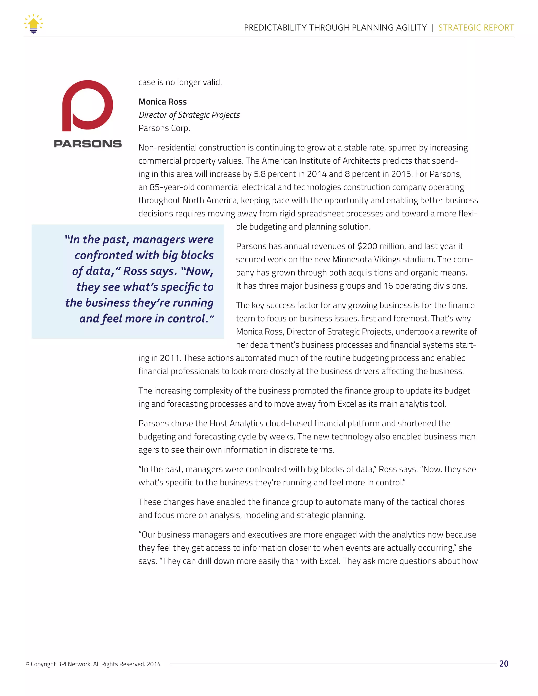 © Copyright BPI Network. All Rights Reserved. 2014 20
PREDICTABILITY THROUGH PLANNING AGILITY  |  STRATEGIC REPORT
case is no longer valid.
Monica Ross
Director of Strategic Projects
Parsons Corp.
Non-residential construction is continuing to grow at a stable rate, spurred by increasing
commercial property values. The American Institute of Architects predicts that spend-
ing in this area will increase by 5.8 percent in 2014 and 8 percent in 2015. For Parsons,
an 85-year-old commercial electrical and technologies construction company operating
throughout North America, keeping pace with the opportunity and enabling better business
decisions requires moving away from rigid spreadsheet processes and toward a more flexi-
ble budgeting and planning solution.
Parsons has annual revenues of $200 million, and last year it
secured work on the new Minnesota Vikings stadium. The com-
pany has grown through both acquisitions and organic means.
It has three major business groups and 16 operating divisions.
The key success factor for any growing business is for the finance
team to focus on business issues, first and foremost. That’s why
Monica Ross, Director of Strategic Projects, undertook a rewrite of
her department’s business processes and financial systems start-
ing in 2011. These actions automated much of the routine budgeting process and enabled
financial professionals to look more closely at the business drivers affecting the business.
The increasing complexity of the business prompted the finance group to update its budget-
ing and forecasting processes and to move away from Excel as its main analytis tool.
Parsons chose the Host Analytics cloud-based financial platform and shortened the
budgeting and forecasting cycle by weeks. The new technology also enabled business man-
agers to see their own information in discrete terms.
“In the past, managers were confronted with big blocks of data,” Ross says. “Now, they see
what’s specific to the business they’re running and feel more in control.”
These changes have enabled the finance group to automate many of the tactical chores
and focus more on analysis, modeling and strategic planning.
“Our business managers and executives are more engaged with the analytics now because
they feel they get access to information closer to when events are actually occurring,” she
says. “They can drill down more easily than with Excel. They ask more questions about how
“In the past, managers were
confronted with big blocks
of data,” Ross says. “Now,
they see what’s specific to
the business they’re running
and feel more in control.”
 