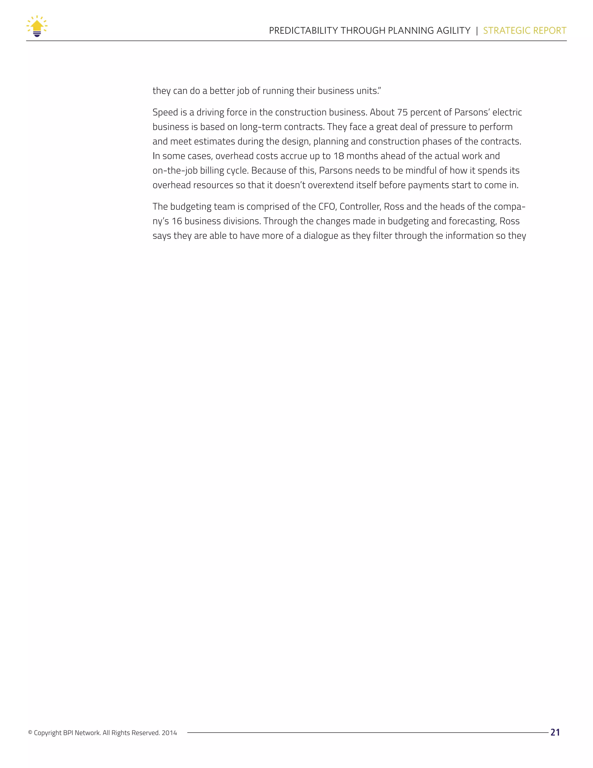 © Copyright BPI Network. All Rights Reserved. 2014 21
PREDICTABILITY THROUGH PLANNING AGILITY  |  STRATEGIC REPORT
they can do a better job of running their business units.”
Speed is a driving force in the construction business. About 75 percent of Parsons’ electric
business is based on long-term contracts. They face a great deal of pressure to perform
and meet estimates during the design, planning and construction phases of the contracts.
In some cases, overhead costs accrue up to 18 months ahead of the actual work and
on-the-job billing cycle. Because of this, Parsons needs to be mindful of how it spends its
overhead resources so that it doesn’t overextend itself before payments start to come in.
The budgeting team is comprised of the CFO, Controller, Ross and the heads of the compa-
ny’s 16 business divisions. Through the changes made in budgeting and forecasting, Ross
says they are able to have more of a dialogue as they filter through the information so they
 