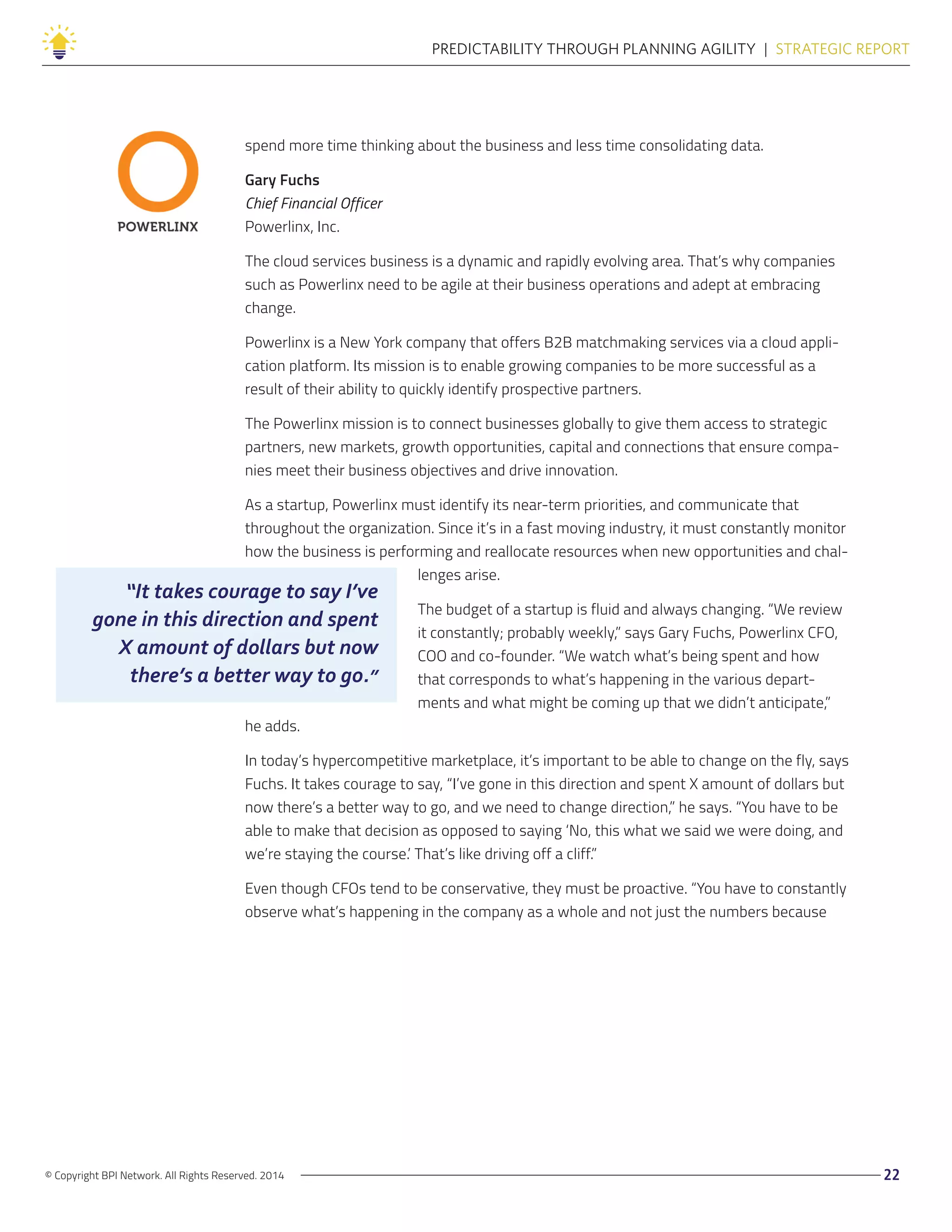 © Copyright BPI Network. All Rights Reserved. 2014 22
PREDICTABILITY THROUGH PLANNING AGILITY  |  STRATEGIC REPORT
spend more time thinking about the business and less time consolidating data.
Gary Fuchs
Chief Financial Officer
Powerlinx, Inc.
The cloud services business is a dynamic and rapidly evolving area. That’s why companies
such as Powerlinx need to be agile at their business operations and adept at embracing
change.
Powerlinx is a New York company that offers B2B matchmaking services via a cloud appli-
cation platform. Its mission is to enable growing companies to be more successful as a
result of their ability to quickly identify prospective partners.
The Powerlinx mission is to connect businesses globally to give them access to strategic
partners, new markets, growth opportunities, capital and connections that ensure compa-
nies meet their business objectives and drive innovation.
As a startup, Powerlinx must identify its near-term priorities, and communicate that
throughout the organization. Since it’s in a fast moving industry, it must constantly monitor
how the business is performing and reallocate resources when new opportunities and chal-
lenges arise.
The budget of a startup is fluid and always changing. “We review
it constantly; probably weekly,” says Gary Fuchs, Powerlinx CFO,
COO and co-founder. “We watch what’s being spent and how
that corresponds to what’s happening in the various depart-
ments and what might be coming up that we didn’t anticipate,”
he adds.
In today’s hypercompetitive marketplace, it’s important to be able to change on the fly, says
Fuchs. It takes courage to say, “I’ve gone in this direction and spent X amount of dollars but
now there’s a better way to go, and we need to change direction,” he says. “You have to be
able to make that decision as opposed to saying ‘No, this what we said we were doing, and
we’re staying the course.’ That’s like driving off a cliff.”
Even though CFOs tend to be conservative, they must be proactive. “You have to constantly
observe what’s happening in the company as a whole and not just the numbers because
“It takes courage to say I’ve
gone in this direction and spent
X amount of dollars but now
there’s a better way to go.”
 