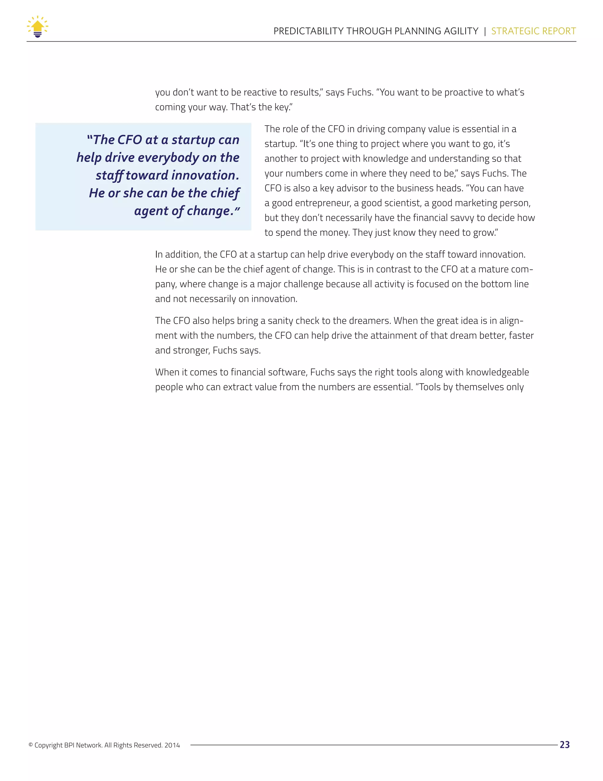 © Copyright BPI Network. All Rights Reserved. 2014 23
PREDICTABILITY THROUGH PLANNING AGILITY  |  STRATEGIC REPORT
you don’t want to be reactive to results,” says Fuchs. “You want to be proactive to what’s
coming your way. That’s the key.”
The role of the CFO in driving company value is essential in a
startup. “It’s one thing to project where you want to go, it’s
another to project with knowledge and understanding so that
your numbers come in where they need to be,” says Fuchs. The
CFO is also a key advisor to the business heads. “You can have
a good entrepreneur, a good scientist, a good marketing person,
but they don’t necessarily have the financial savvy to decide how
to spend the money. They just know they need to grow.”
In addition, the CFO at a startup can help drive everybody on the staff toward innovation.
He or she can be the chief agent of change. This is in contrast to the CFO at a mature com-
pany, where change is a major challenge because all activity is focused on the bottom line
and not necessarily on innovation.
The CFO also helps bring a sanity check to the dreamers. When the great idea is in align-
ment with the numbers, the CFO can help drive the attainment of that dream better, faster
and stronger, Fuchs says.
When it comes to financial software, Fuchs says the right tools along with knowledgeable
people who can extract value from the numbers are essential. “Tools by themselves only
“The CFO at a startup can
help drive everybody on the
staff toward innovation.
He or she can be the chief
agent of change.”
 