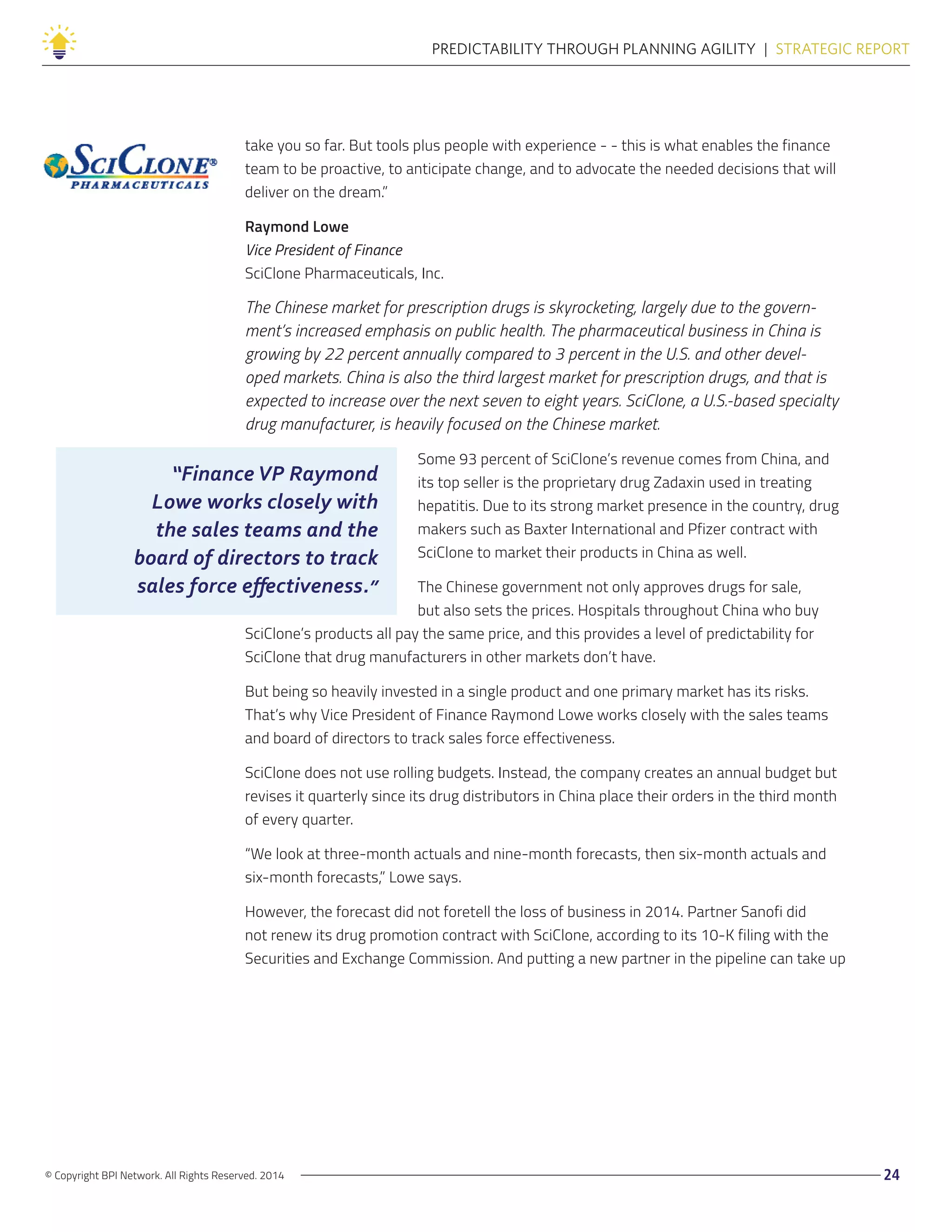 “Finance VP Raymond
Lowe works closely with
the sales teams and the
board of directors to track
sales force effectiveness.”
© Copyright BPI Network. All Rights Reserved. 2014 24
PREDICTABILITY THROUGH PLANNING AGILITY  |  STRATEGIC REPORT
take you so far. But tools plus people with experience - - this is what enables the finance
team to be proactive, to anticipate change, and to advocate the needed decisions that will
deliver on the dream.”
Raymond Lowe
Vice President of Finance
SciClone Pharmaceuticals, Inc.
The Chinese market for prescription drugs is skyrocketing, largely due to the govern-
ment’s increased emphasis on public health. The pharmaceutical business in China is
growing by 22 percent annually compared to 3 percent in the U.S. and other devel-
oped markets. China is also the third largest market for prescription drugs, and that is
expected to increase over the next seven to eight years. SciClone, a U.S.-based specialty
drug manufacturer, is heavily focused on the Chinese market.
Some 93 percent of SciClone’s revenue comes from China, and
its top seller is the proprietary drug Zadaxin used in treating
hepatitis. Due to its strong market presence in the country, drug
makers such as Baxter International and Pfizer contract with
SciClone to market their products in China as well.
The Chinese government not only approves drugs for sale,
but also sets the prices. Hospitals throughout China who buy
SciClone’s products all pay the same price, and this provides a level of predictability for
SciClone that drug manufacturers in other markets don’t have.
But being so heavily invested in a single product and one primary market has its risks.
That’s why Vice President of Finance Raymond Lowe works closely with the sales teams
and board of directors to track sales force effectiveness.
SciClone does not use rolling budgets. Instead, the company creates an annual budget but
revises it quarterly since its drug distributors in China place their orders in the third month
of every quarter.
“We look at three-month actuals and nine-month forecasts, then six-month actuals and
six-month forecasts,” Lowe says.
However, the forecast did not foretell the loss of business in 2014. Partner Sanofi did
not renew its drug promotion contract with SciClone, according to its 10-K filing with the
Securities and Exchange Commission. And putting a new partner in the pipeline can take up
 