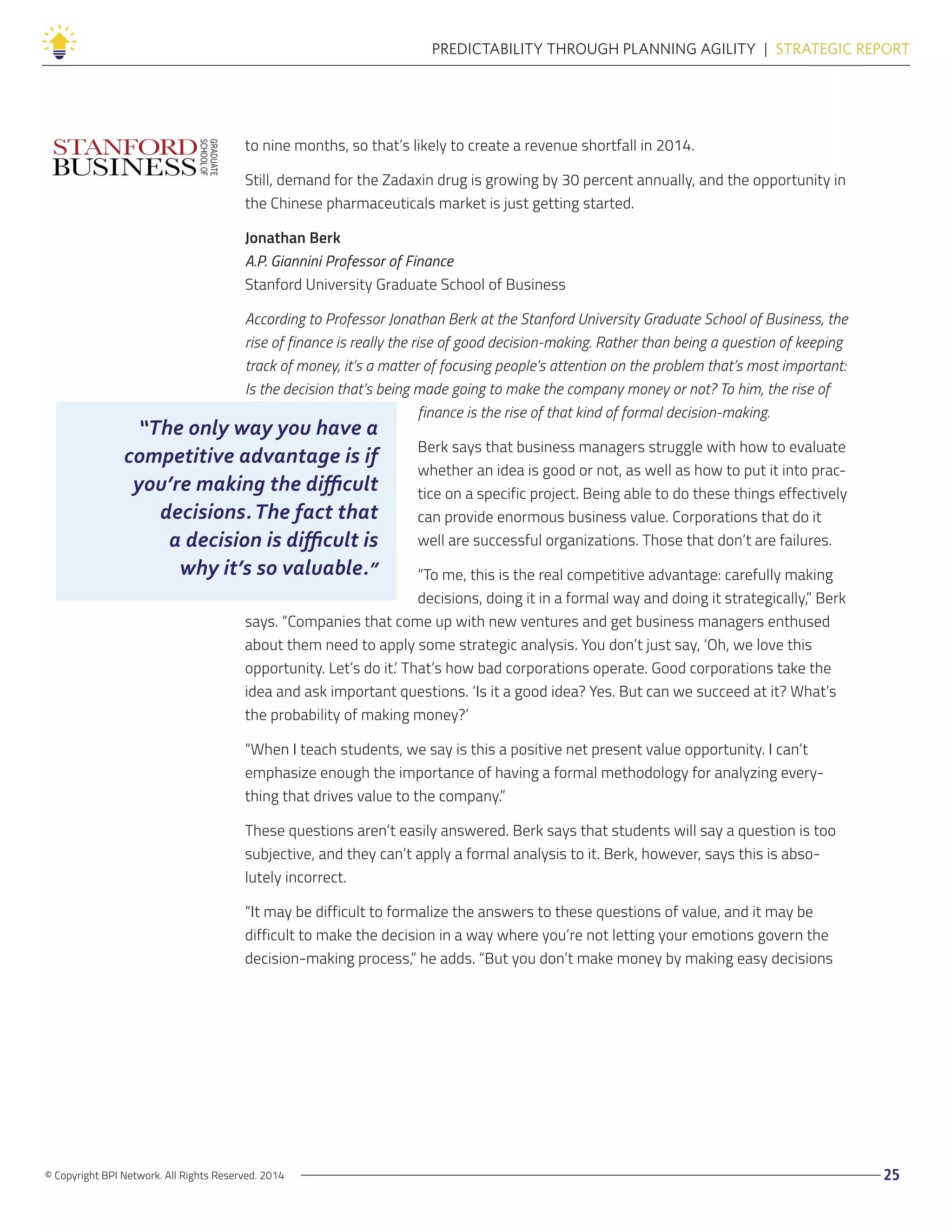 © Copyright BPI Network. All Rights Reserved. 2014 25
PREDICTABILITY THROUGH PLANNING AGILITY  |  STRATEGIC REPORT
to nine months, so that’s likely to create a revenue shortfall in 2014.
Still, demand for the Zadaxin drug is growing by 30 percent annually, and the opportunity in
the Chinese pharmaceuticals market is just getting started.
Jonathan Berk
A.P. Giannini Professor of Finance
Stanford University Graduate School of Business
According to Professor Jonathan Berk at the Stanford University Graduate School of Business, the
rise of finance is really the rise of good decision-making. Rather than being a question of keeping
track of money, it’s a matter of focusing people’s attention on the problem that’s most important:
Is the decision that’s being made going to make the company money or not? To him, the rise of
finance is the rise of that kind of formal decision-making.
Berk says that business managers struggle with how to evaluate
whether an idea is good or not, as well as how to put it into prac-
tice on a specific project. Being able to do these things effectively
can provide enormous business value. Corporations that do it
well are successful organizations. Those that don’t are failures.
“To me, this is the real competitive advantage: carefully making
decisions, doing it in a formal way and doing it strategically,” Berk
says. “Companies that come up with new ventures and get business managers enthused
about them need to apply some strategic analysis. You don’t just say, ‘Oh, we love this
opportunity. Let’s do it.’ That’s how bad corporations operate. Good corporations take the
idea and ask important questions. ‘Is it a good idea? Yes. But can we succeed at it? What’s
the probability of making money?’
“When I teach students, we say is this a positive net present value opportunity. I can’t
emphasize enough the importance of having a formal methodology for analyzing every-
thing that drives value to the company.”
These questions aren’t easily answered. Berk says that students will say a question is too
subjective, and they can’t apply a formal analysis to it. Berk, however, says this is abso-
lutely incorrect.
“It may be difficult to formalize the answers to these questions of value, and it may be
difficult to make the decision in a way where you’re not letting your emotions govern the
decision-making process,” he adds. “But you don’t make money by making easy decisions
“The only way you have a
competitive advantage is if
you’re making the difficult
decisions.The fact that
a decision is difficult is
why it’s so valuable.”
 