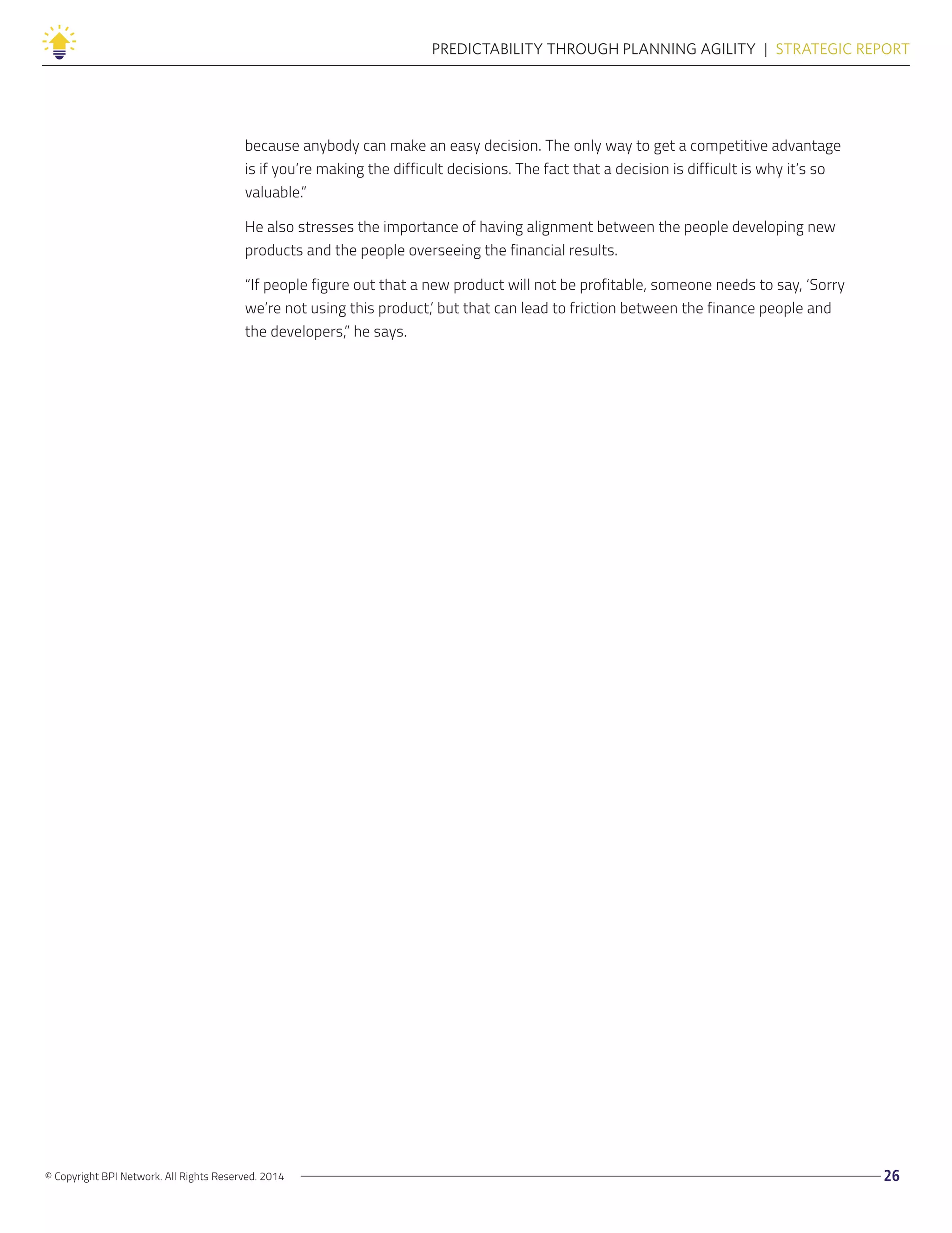 © Copyright BPI Network. All Rights Reserved. 2014 26
PREDICTABILITY THROUGH PLANNING AGILITY  |  STRATEGIC REPORT
because anybody can make an easy decision. The only way to get a competitive advantage
is if you’re making the difficult decisions. The fact that a decision is difficult is why it’s so
valuable.”
He also stresses the importance of having alignment between the people developing new
products and the people overseeing the financial results.
“If people figure out that a new product will not be profitable, someone needs to say, ‘Sorry
we’re not using this product,’ but that can lead to friction between the finance people and
the developers,” he says.
 
