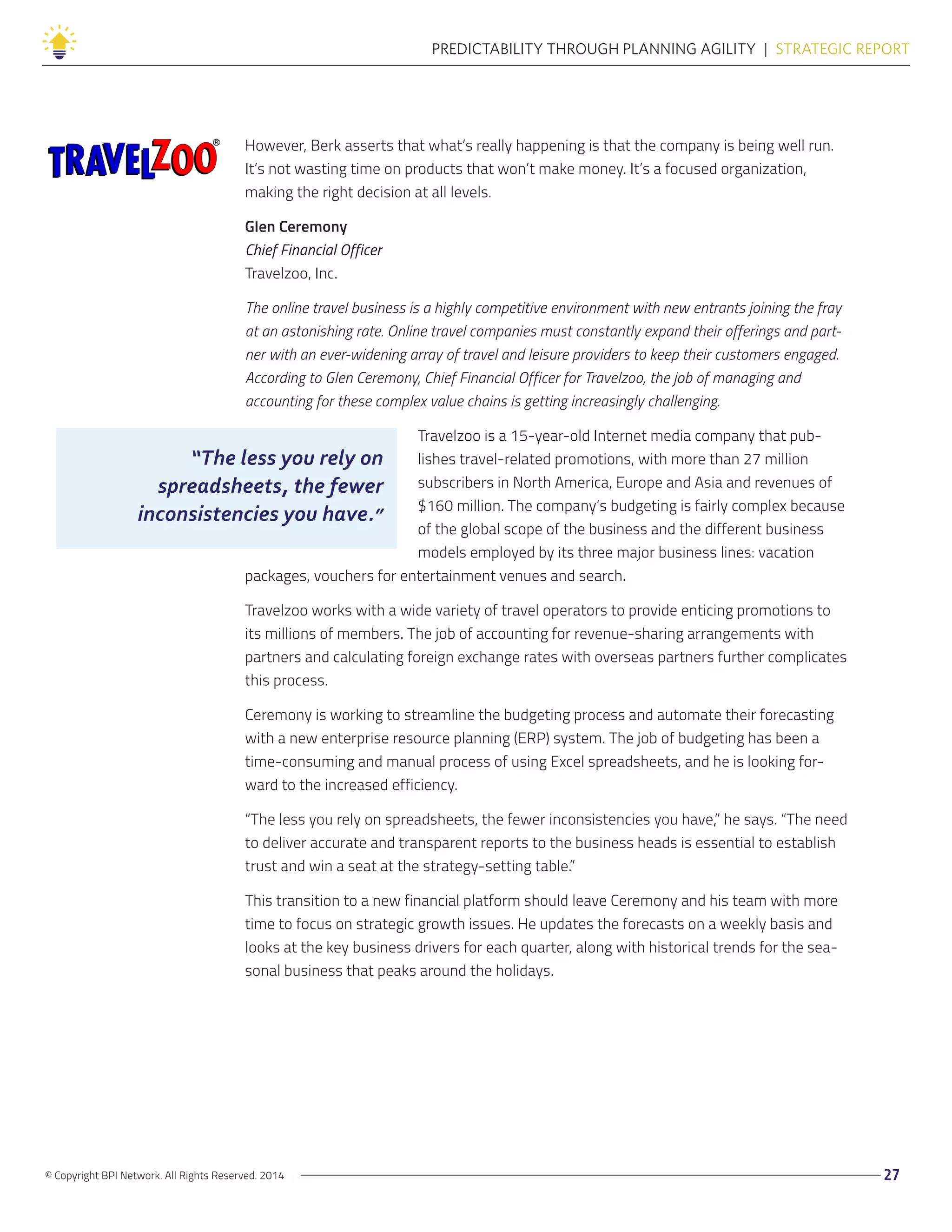 © Copyright BPI Network. All Rights Reserved. 2014 27
PREDICTABILITY THROUGH PLANNING AGILITY  |  STRATEGIC REPORT
However, Berk asserts that what’s really happening is that the company is being well run.
It’s not wasting time on products that won’t make money. It’s a focused organization,
making the right decision at all levels.
Glen Ceremony
Chief Financial Officer
Travelzoo, Inc.
The online travel business is a highly competitive environment with new entrants joining the fray
at an astonishing rate. Online travel companies must constantly expand their offerings and part-
ner with an ever-widening array of travel and leisure providers to keep their customers engaged.
According to Glen Ceremony, Chief Financial Officer for Travelzoo, the job of managing and
accounting for these complex value chains is getting increasingly challenging.
Travelzoo is a 15-year-old Internet media company that pub-
lishes travel-related promotions, with more than 27 million
subscribers in North America, Europe and Asia and revenues of
$160 million. The company’s budgeting is fairly complex because
of the global scope of the business and the different business
models employed by its three major business lines: vacation
packages, vouchers for entertainment venues and search.
Travelzoo works with a wide variety of travel operators to provide enticing promotions to
its millions of members. The job of accounting for revenue-sharing arrangements with
partners and calculating foreign exchange rates with overseas partners further complicates
this process.
Ceremony is working to streamline the budgeting process and automate their forecasting
with a new enterprise resource planning (ERP) system. The job of budgeting has been a
time-consuming and manual process of using Excel spreadsheets, and he is looking for-
ward to the increased efficiency.
“The less you rely on spreadsheets, the fewer inconsistencies you have,” he says. “The need
to deliver accurate and transparent reports to the business heads is essential to establish
trust and win a seat at the strategy-setting table.”
This transition to a new financial platform should leave Ceremony and his team with more
time to focus on strategic growth issues. He updates the forecasts on a weekly basis and
looks at the key business drivers for each quarter, along with historical trends for the sea-
sonal business that peaks around the holidays.
“The less you rely on
spreadsheets, the fewer
inconsistencies you have.”
 