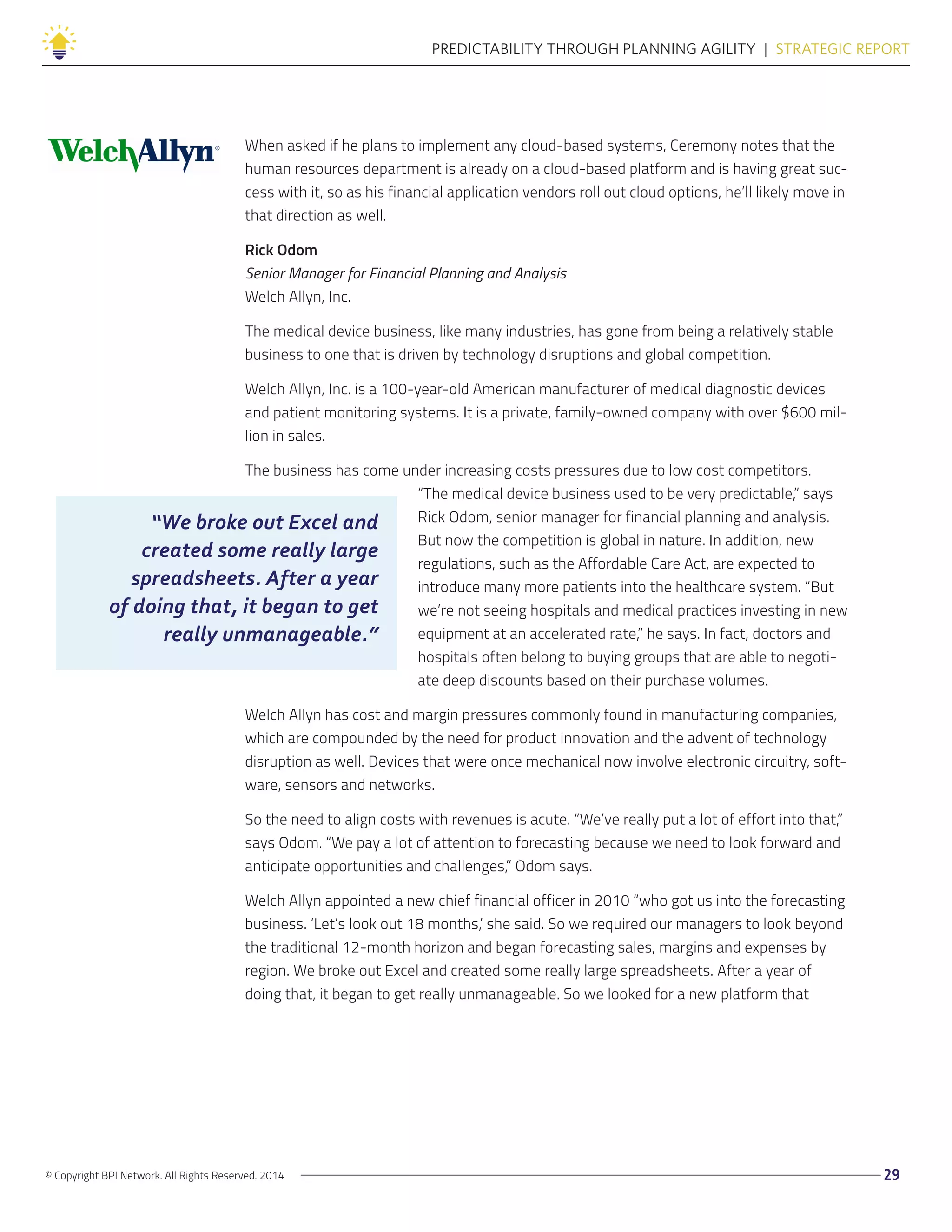 “We broke out Excel and
created some really large
spreadsheets. After a year
of doing that, it began to get
really unmanageable.”
© Copyright BPI Network. All Rights Reserved. 2014 29
PREDICTABILITY THROUGH PLANNING AGILITY  |  STRATEGIC REPORT
When asked if he plans to implement any cloud-based systems, Ceremony notes that the
human resources department is already on a cloud-based platform and is having great suc-
cess with it, so as his financial application vendors roll out cloud options, he’ll likely move in
that direction as well.
Rick Odom
Senior Manager for Financial Planning and Analysis
Welch Allyn, Inc.
The medical device business, like many industries, has gone from being a relatively stable
business to one that is driven by technology disruptions and global competition.
Welch Allyn, Inc. is a 100-year-old American manufacturer of medical diagnostic devices
and patient monitoring systems. It is a private, family-owned company with over $600 mil-
lion in sales.
The business has come under increasing costs pressures due to low cost competitors.
“The medical device business used to be very predictable,” says
Rick Odom, senior manager for financial planning and analysis.
But now the competition is global in nature. In addition, new
regulations, such as the Affordable Care Act, are expected to
introduce many more patients into the healthcare system. “But
we’re not seeing hospitals and medical practices investing in new
equipment at an accelerated rate,” he says. In fact, doctors and
hospitals often belong to buying groups that are able to negoti-
ate deep discounts based on their purchase volumes.
Welch Allyn has cost and margin pressures commonly found in manufacturing companies,
which are compounded by the need for product innovation and the advent of technology
disruption as well. Devices that were once mechanical now involve electronic circuitry, soft-
ware, sensors and networks.
So the need to align costs with revenues is acute. “We’ve really put a lot of effort into that,”
says Odom. “We pay a lot of attention to forecasting because we need to look forward and
anticipate opportunities and challenges,” Odom says.
Welch Allyn appointed a new chief financial officer in 2010 “who got us into the forecasting
business. ‘Let’s look out 18 months,’ she said. So we required our managers to look beyond
the traditional 12-month horizon and began forecasting sales, margins and expenses by
region. We broke out Excel and created some really large spreadsheets. After a year of
doing that, it began to get really unmanageable. So we looked for a new platform that
 