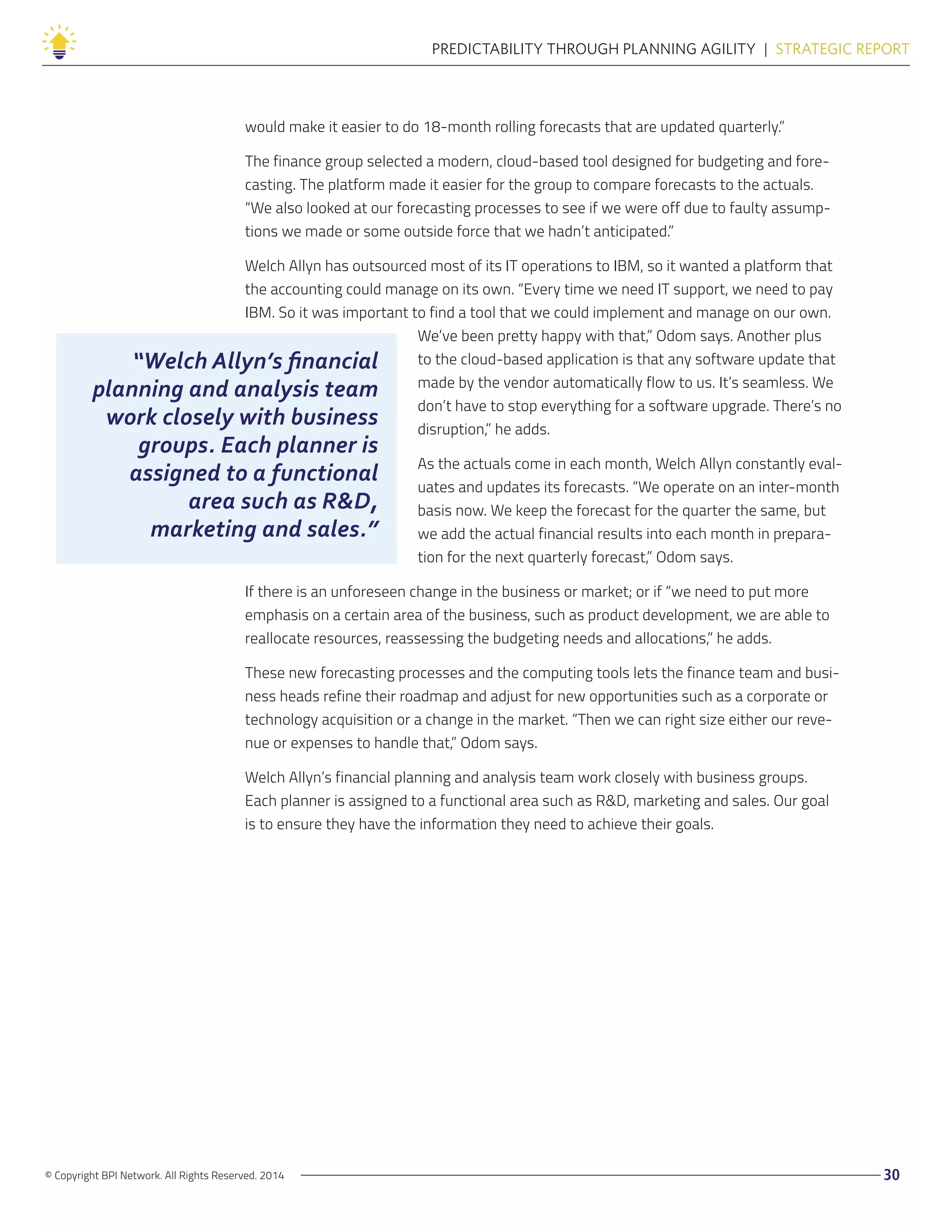 “Welch Allyn’s financial
planning and analysis team
work closely with business
groups. Each planner is
assigned to a functional
area such as R&D,
marketing and sales.”
© Copyright BPI Network. All Rights Reserved. 2014 30
PREDICTABILITY THROUGH PLANNING AGILITY  |  STRATEGIC REPORT
would make it easier to do 18-month rolling forecasts that are updated quarterly.”
The finance group selected a modern, cloud-based tool designed for budgeting and fore-
casting. The platform made it easier for the group to compare forecasts to the actuals.
“We also looked at our forecasting processes to see if we were off due to faulty assump-
tions we made or some outside force that we hadn’t anticipated.”
Welch Allyn has outsourced most of its IT operations to IBM, so it wanted a platform that
the accounting could manage on its own. “Every time we need IT support, we need to pay
IBM. So it was important to find a tool that we could implement and manage on our own.
We’ve been pretty happy with that,” Odom says. Another plus
to the cloud-based application is that any software update that
made by the vendor automatically flow to us. It’s seamless. We
don’t have to stop everything for a software upgrade. There’s no
disruption,” he adds.
As the actuals come in each month, Welch Allyn constantly eval-
uates and updates its forecasts. “We operate on an inter-month
basis now. We keep the forecast for the quarter the same, but
we add the actual financial results into each month in prepara-
tion for the next quarterly forecast,” Odom says.
If there is an unforeseen change in the business or market; or if “we need to put more
emphasis on a certain area of the business, such as product development, we are able to
reallocate resources, reassessing the budgeting needs and allocations,” he adds.
These new forecasting processes and the computing tools lets the finance team and busi-
ness heads refine their roadmap and adjust for new opportunities such as a corporate or
technology acquisition or a change in the market. “Then we can right size either our reve-
nue or expenses to handle that,” Odom says.
Welch Allyn’s financial planning and analysis team work closely with business groups.
Each planner is assigned to a functional area such as R&D, marketing and sales. Our goal
is to ensure they have the information they need to achieve their goals.
 