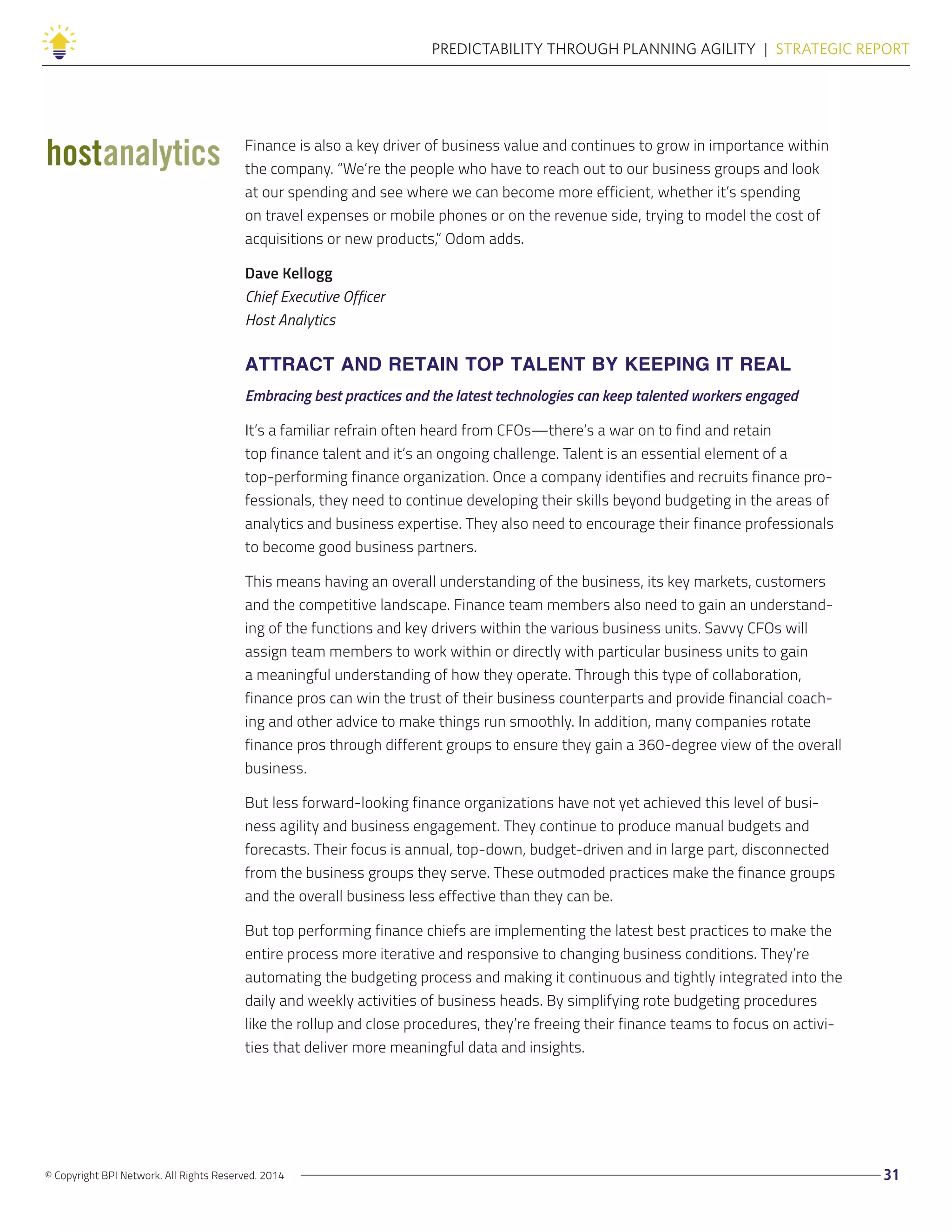 © Copyright BPI Network. All Rights Reserved. 2014 31
PREDICTABILITY THROUGH PLANNING AGILITY  |  STRATEGIC REPORT
Finance is also a key driver of business value and continues to grow in importance within
the company. “We’re the people who have to reach out to our business groups and look
at our spending and see where we can become more efficient, whether it’s spending
on travel expenses or mobile phones or on the revenue side, trying to model the cost of
acquisitions or new products,” Odom adds.
Dave Kellogg
Chief Executive Officer
Host Analytics
ATTRACT AND RETAIN TOP TALENT BY KEEPING IT REAL
Embracing best practices and the latest technologies can keep talented workers engaged
It’s a familiar refrain often heard from CFOs—there’s a war on to find and retain
top finance talent and it’s an ongoing challenge. Talent is an essential element of a
top-performing finance organization. Once a company identifies and recruits finance pro-
fessionals, they need to continue developing their skills beyond budgeting in the areas of
analytics and business expertise. They also need to encourage their finance professionals
to become good business partners.
This means having an overall understanding of the business, its key markets, customers
and the competitive landscape. Finance team members also need to gain an understand-
ing of the functions and key drivers within the various business units. Savvy CFOs will
assign team members to work within or directly with particular business units to gain
a meaningful understanding of how they operate. Through this type of collaboration,
finance pros can win the trust of their business counterparts and provide financial coach-
ing and other advice to make things run smoothly. In addition, many companies rotate
finance pros through different groups to ensure they gain a 360-degree view of the overall
business.
But less forward-looking finance organizations have not yet achieved this level of busi-
ness agility and business engagement. They continue to produce manual budgets and
forecasts. Their focus is annual, top-down, budget-driven and in large part, disconnected
from the business groups they serve. These outmoded practices make the finance groups
and the overall business less effective than they can be.
But top performing finance chiefs are implementing the latest best practices to make the
entire process more iterative and responsive to changing business conditions. They’re
automating the budgeting process and making it continuous and tightly integrated into the
daily and weekly activities of business heads. By simplifying rote budgeting procedures
like the rollup and close procedures, they’re freeing their finance teams to focus on activi-
ties that deliver more meaningful data and insights.
 