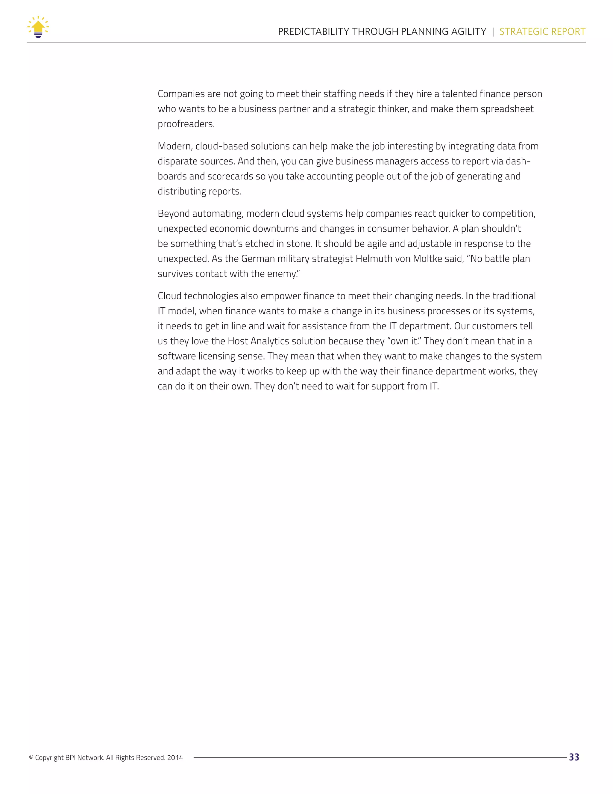 © Copyright BPI Network. All Rights Reserved. 2014 33
PREDICTABILITY THROUGH PLANNING AGILITY  |  STRATEGIC REPORT
Companies are not going to meet their staffing needs if they hire a talented finance person
who wants to be a business partner and a strategic thinker, and make them spreadsheet
proofreaders.
Modern, cloud-based solutions can help make the job interesting by integrating data from
disparate sources. And then, you can give business managers access to report via dash-
boards and scorecards so you take accounting people out of the job of generating and
distributing reports.
Beyond automating, modern cloud systems help companies react quicker to competition,
unexpected economic downturns and changes in consumer behavior. A plan shouldn’t
be something that’s etched in stone. It should be agile and adjustable in response to the
unexpected. As the German military strategist Helmuth von Moltke said, “No battle plan
survives contact with the enemy.”
Cloud technologies also empower finance to meet their changing needs. In the traditional
IT model, when finance wants to make a change in its business processes or its systems,
it needs to get in line and wait for assistance from the IT department. Our customers tell
us they love the Host Analytics solution because they “own it.” They don’t mean that in a
software licensing sense. They mean that when they want to make changes to the system
and adapt the way it works to keep up with the way their finance department works, they
can do it on their own. They don’t need to wait for support from IT.
 
