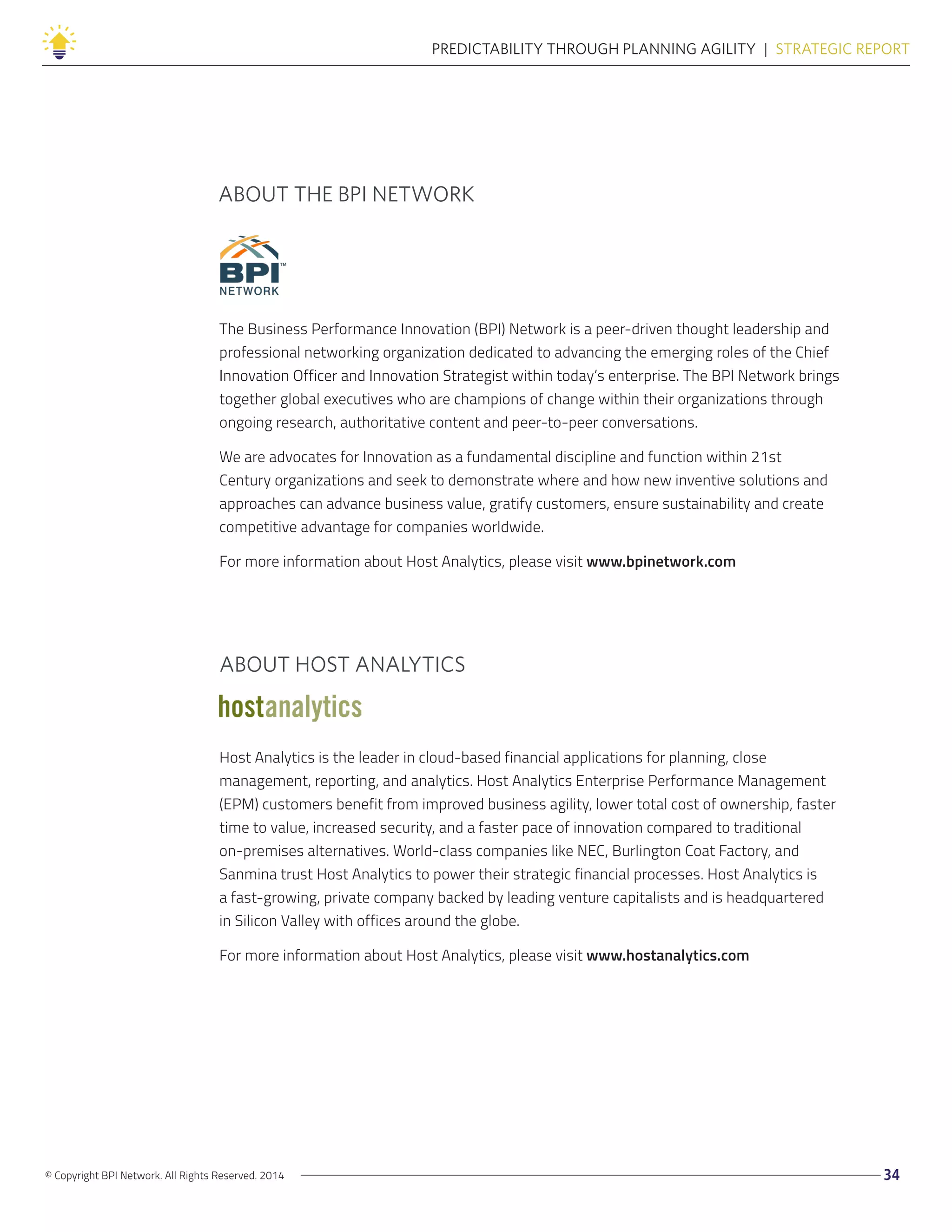 © Copyright BPI Network. All Rights Reserved. 2014 34
PREDICTABILITY THROUGH PLANNING AGILITY  |  STRATEGIC REPORT
The Business Performance Innovation (BPI) Network is a peer-driven thought leadership and
professional networking organization dedicated to advancing the emerging roles of the Chief
Innovation Officer and Innovation Strategist within today’s enterprise. The BPI Network brings
together global executives who are champions of change within their organizations through
ongoing research, authoritative content and peer-to-peer conversations.
We are advocates for Innovation as a fundamental discipline and function within 21st
Century organizations and seek to demonstrate where and how new inventive solutions and
approaches can advance business value, gratify customers, ensure sustainability and create
competitive advantage for companies worldwide.
For more information about Host Analytics, please visit www.bpinetwork.com
Host Analytics is the leader in cloud-based financial applications for planning, close
management, reporting, and analytics. Host Analytics Enterprise Performance Management
(EPM) customers benefit from improved business agility, lower total cost of ownership, faster
time to value, increased security, and a faster pace of innovation compared to traditional
on-premises alternatives. World-class companies like NEC, Burlington Coat Factory, and
Sanmina trust Host Analytics to power their strategic financial processes. Host Analytics is
a fast-growing, private company backed by leading venture capitalists and is headquartered
in Silicon Valley with offices around the globe.
For more information about Host Analytics, please visit www.hostanalytics.com
ABOUT THE BPI NETWORK
ABOUT HOST ANALYTICS
 