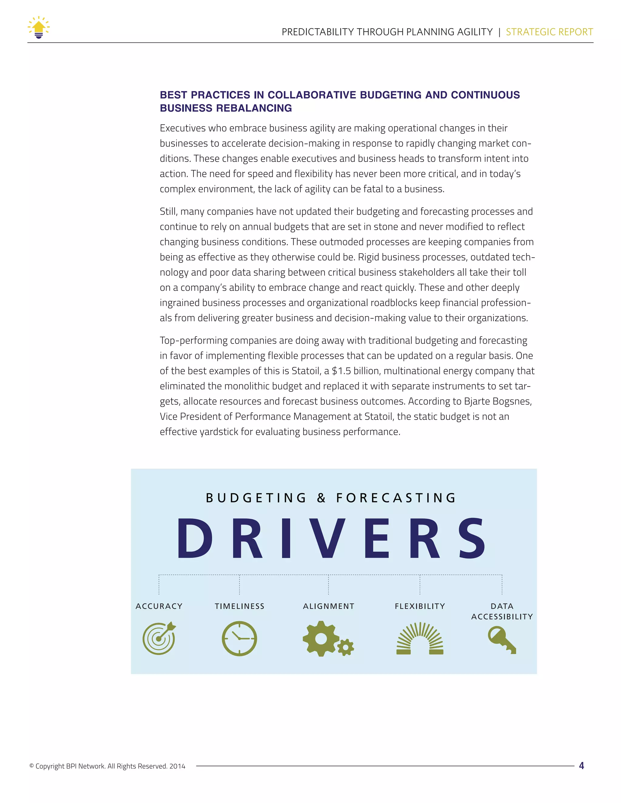 © Copyright BPI Network. All Rights Reserved. 2014 4
PREDICTABILITY THROUGH PLANNING AGILITY  |  STRATEGIC REPORT
BEST PRACTICES IN COLLABORATIVE BUDGETING AND CONTINUOUS
BUSINESS REBALANCING
Executives who embrace business agility are making operational changes in their
businesses to accelerate decision-making in response to rapidly changing market con-
ditions. These changes enable executives and business heads to transform intent into
action. The need for speed and flexibility has never been more critical, and in today’s
complex environment, the lack of agility can be fatal to a business.
Still, many companies have not updated their budgeting and forecasting processes and
continue to rely on annual budgets that are set in stone and never modified to reflect
changing business conditions. These outmoded processes are keeping companies from
being as effective as they otherwise could be. Rigid business processes, outdated tech-
nology and poor data sharing between critical business stakeholders all take their toll
on a company’s ability to embrace change and react quickly. These and other deeply
ingrained business processes and organizational roadblocks keep financial profession-
als from delivering greater business and decision-making value to their organizations.
Top-performing companies are doing away with traditional budgeting and forecasting
in favor of implementing flexible processes that can be updated on a regular basis. One
of the best examples of this is Statoil, a $1.5 billion, multinational energy company that
eliminated the monolithic budget and replaced it with separate instruments to set tar-
gets, allocate resources and forecast business outcomes. According to Bjarte Bogsnes,
Vice President of Performance Management at Statoil, the static budget is not an
effective yardstick for evaluating business performance.
B U D G E T I N G & F O R E C A S T I N G
D R I V E R S
ACCURACY TIMELINESS ALIGNMENT FLEXIBILITY DATA
ACCESSIBILITY
 