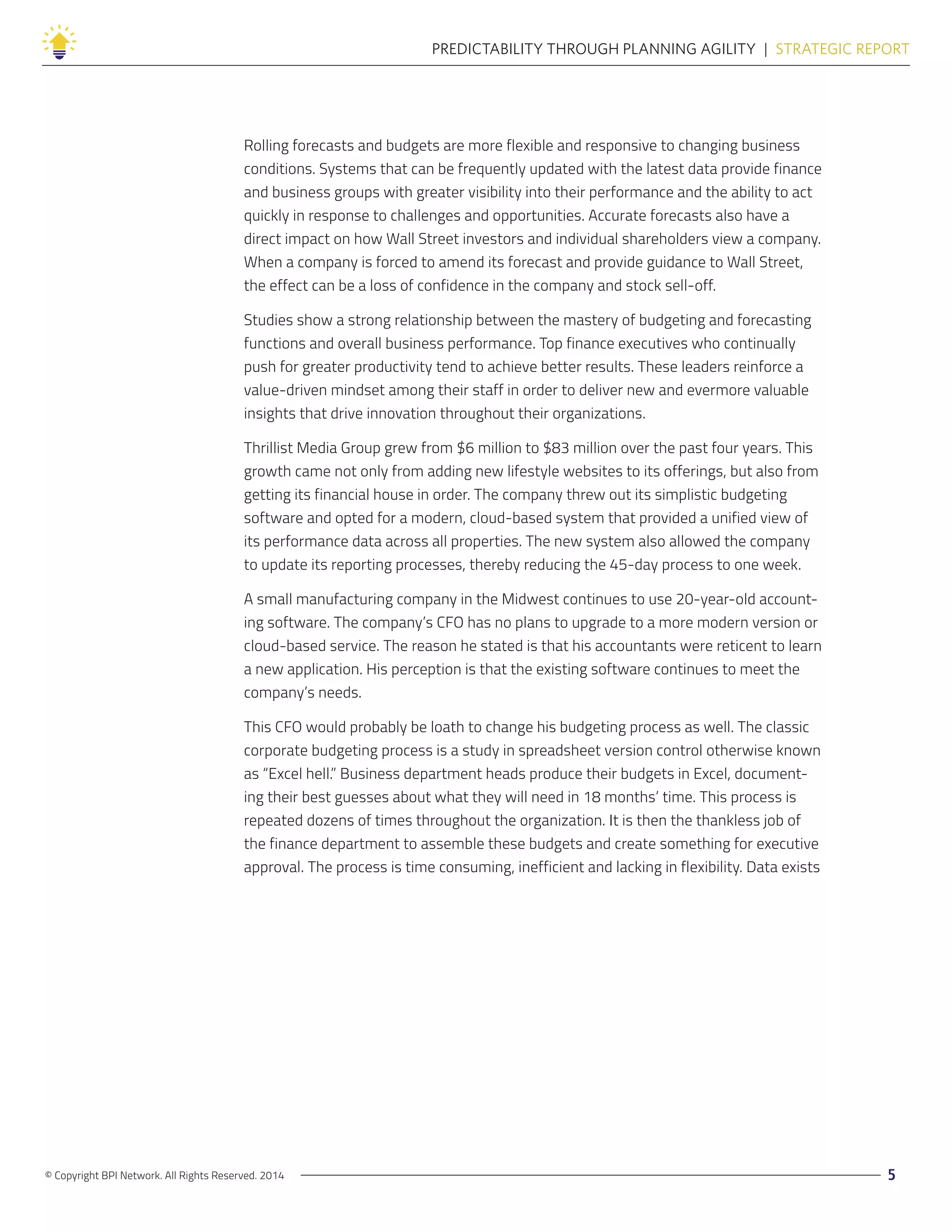 © Copyright BPI Network. All Rights Reserved. 2014 5
PREDICTABILITY THROUGH PLANNING AGILITY  |  STRATEGIC REPORT
Rolling forecasts and budgets are more flexible and responsive to changing business
conditions. Systems that can be frequently updated with the latest data provide finance
and business groups with greater visibility into their performance and the ability to act
quickly in response to challenges and opportunities. Accurate forecasts also have a
direct impact on how Wall Street investors and individual shareholders view a company.
When a company is forced to amend its forecast and provide guidance to Wall Street,
the effect can be a loss of confidence in the company and stock sell-off.
Studies show a strong relationship between the mastery of budgeting and forecasting
functions and overall business performance. Top finance executives who continually
push for greater productivity tend to achieve better results. These leaders reinforce a
value-driven mindset among their staff in order to deliver new and evermore valuable
insights that drive innovation throughout their organizations.
Thrillist Media Group grew from $6 million to $83 million over the past four years. This
growth came not only from adding new lifestyle websites to its offerings, but also from
getting its financial house in order. The company threw out its simplistic budgeting
software and opted for a modern, cloud-based system that provided a unified view of
its performance data across all properties. The new system also allowed the company
to update its reporting processes, thereby reducing the 45-day process to one week.
A small manufacturing company in the Midwest continues to use 20-year-old account-
ing software. The company’s CFO has no plans to upgrade to a more modern version or
cloud-based service. The reason he stated is that his accountants were reticent to learn
a new application. His perception is that the existing software continues to meet the
company’s needs.
This CFO would probably be loath to change his budgeting process as well. The classic
corporate budgeting process is a study in spreadsheet version control otherwise known
as “Excel hell.” Business department heads produce their budgets in Excel, document-
ing their best guesses about what they will need in 18 months’ time. This process is
repeated dozens of times throughout the organization. It is then the thankless job of
the finance department to assemble these budgets and create something for executive
approval. The process is time consuming, inefficient and lacking in flexibility. Data exists
 