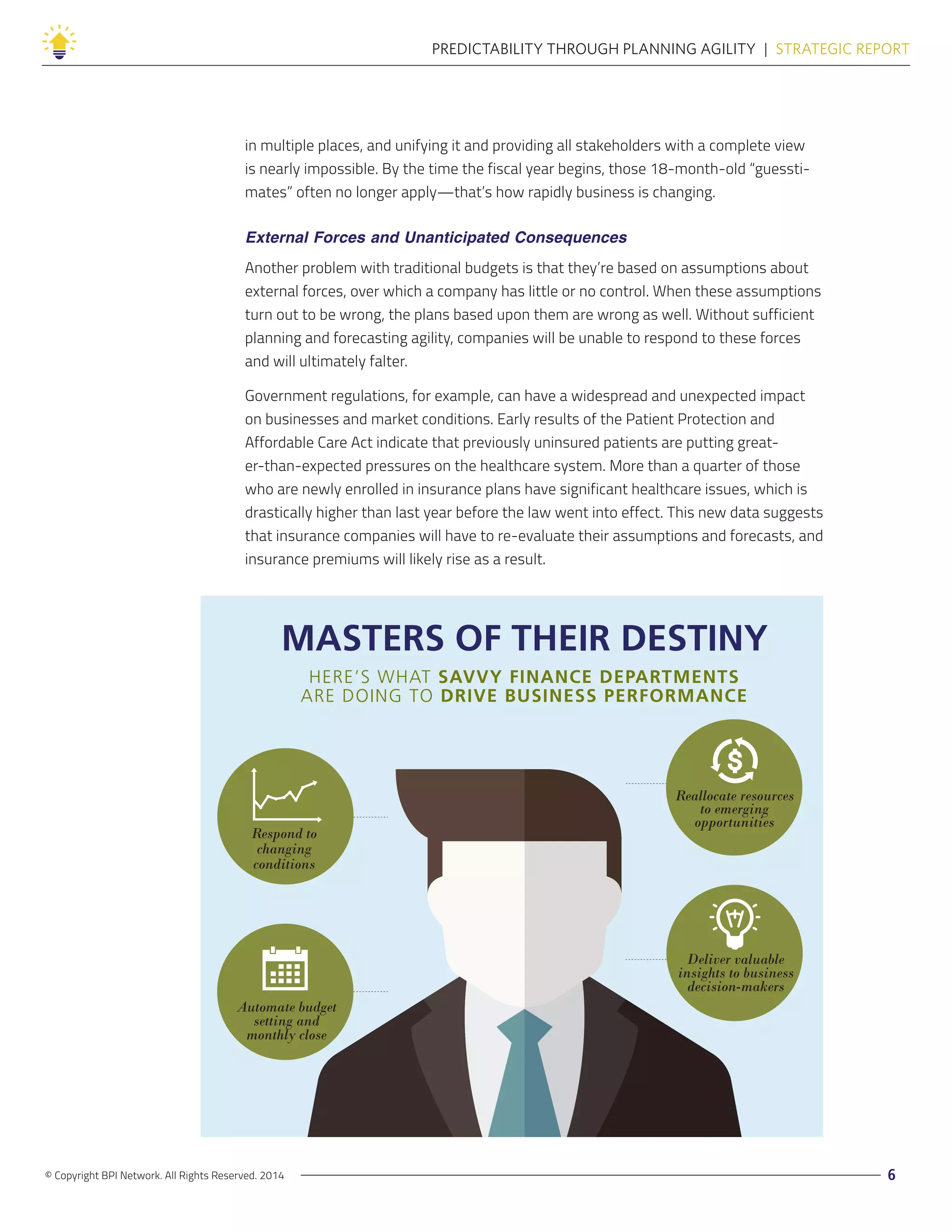 © Copyright BPI Network. All Rights Reserved. 2014 6
PREDICTABILITY THROUGH PLANNING AGILITY  |  STRATEGIC REPORT
in multiple places, and unifying it and providing all stakeholders with a complete view
is nearly impossible. By the time the fiscal year begins, those 18-month-old “guessti-
mates” often no longer apply—that’s how rapidly business is changing.
External Forces and Unanticipated Consequences
Another problem with traditional budgets is that they’re based on assumptions about
external forces, over which a company has little or no control. When these assumptions
turn out to be wrong, the plans based upon them are wrong as well. Without sufficient
planning and forecasting agility, companies will be unable to respond to these forces
and will ultimately falter.
Government regulations, for example, can have a widespread and unexpected impact
on businesses and market conditions. Early results of the Patient Protection and
Affordable Care Act indicate that previously uninsured patients are putting great-
er-than-expected pressures on the healthcare system. More than a quarter of those
who are newly enrolled in insurance plans have significant healthcare issues, which is
drastically higher than last year before the law went into effect. This new data suggests
that insurance companies will have to re-evaluate their assumptions and forecasts, and
insurance premiums will likely rise as a result.
MASTERS OF THEIR DESTINY
HERE’S WHAT SAVVY FINANCE DEPARTMENTS
ARE DOING TO DRIVE BUSINESS PERFORMANCE
Deliver valuable
insights to business
decision-makers
Respond to
changing
conditions
Reallocate resources
to emerging
opportunities
Automate budget
setting and
monthly close
 