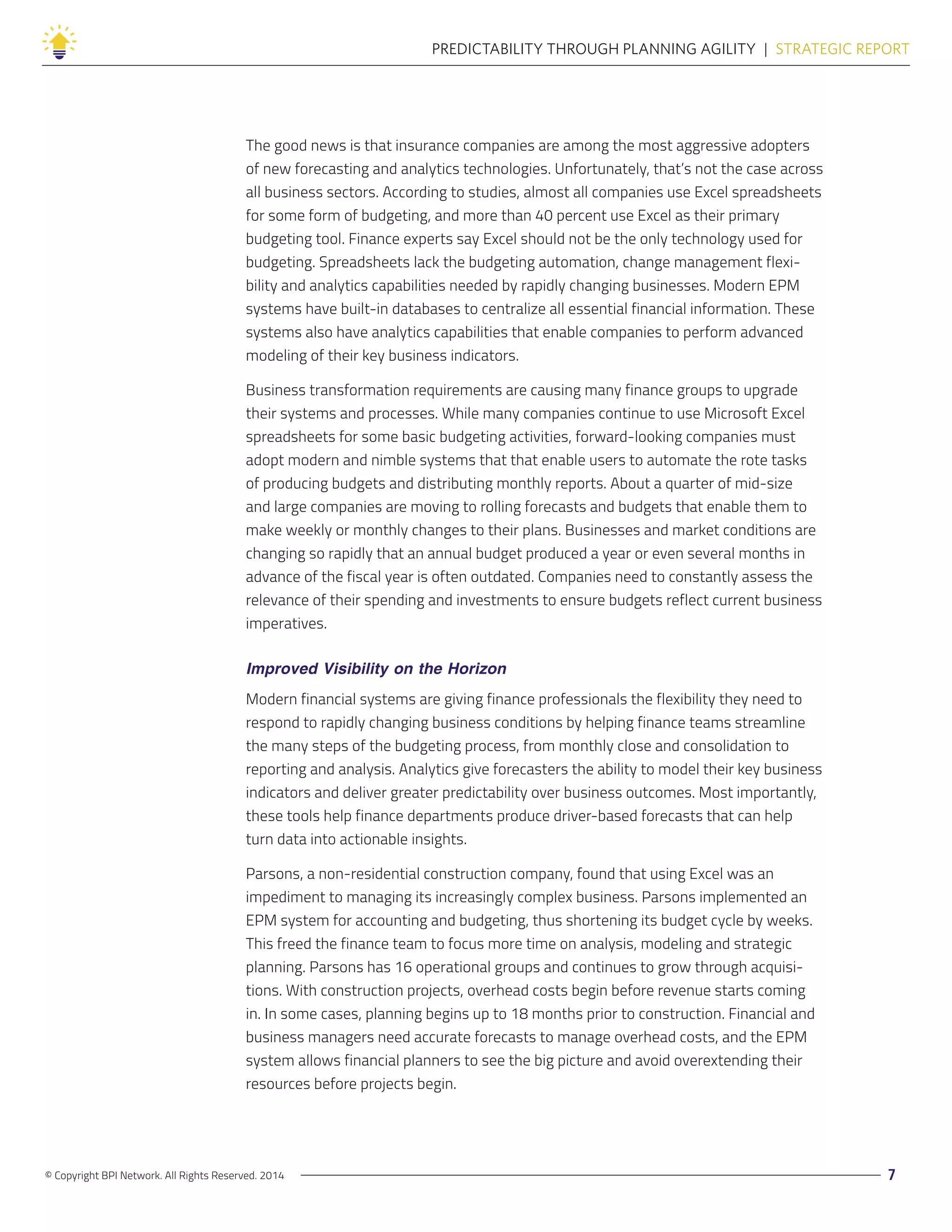 © Copyright BPI Network. All Rights Reserved. 2014 7
PREDICTABILITY THROUGH PLANNING AGILITY  |  STRATEGIC REPORT
The good news is that insurance companies are among the most aggressive adopters
of new forecasting and analytics technologies. Unfortunately, that’s not the case across
all business sectors. According to studies, almost all companies use Excel spreadsheets
for some form of budgeting, and more than 40 percent use Excel as their primary
budgeting tool. Finance experts say Excel should not be the only technology used for
budgeting. Spreadsheets lack the budgeting automation, change management flexi-
bility and analytics capabilities needed by rapidly changing businesses. Modern EPM
systems have built-in databases to centralize all essential financial information. These
systems also have analytics capabilities that enable companies to perform advanced
modeling of their key business indicators.
Business transformation requirements are causing many finance groups to upgrade
their systems and processes. While many companies continue to use Microsoft Excel
spreadsheets for some basic budgeting activities, forward-looking companies must
adopt modern and nimble systems that that enable users to automate the rote tasks
of producing budgets and distributing monthly reports. About a quarter of mid-size
and large companies are moving to rolling forecasts and budgets that enable them to
make weekly or monthly changes to their plans. Businesses and market conditions are
changing so rapidly that an annual budget produced a year or even several months in
advance of the fiscal year is often outdated. Companies need to constantly assess the
relevance of their spending and investments to ensure budgets reflect current business
imperatives.
Improved Visibility on the Horizon
Modern financial systems are giving finance professionals the flexibility they need to
respond to rapidly changing business conditions by helping finance teams streamline
the many steps of the budgeting process, from monthly close and consolidation to
reporting and analysis. Analytics give forecasters the ability to model their key business
indicators and deliver greater predictability over business outcomes. Most importantly,
these tools help finance departments produce driver-based forecasts that can help
turn data into actionable insights.
Parsons, a non-residential construction company, found that using Excel was an
impediment to managing its increasingly complex business. Parsons implemented an
EPM system for accounting and budgeting, thus shortening its budget cycle by weeks.
This freed the finance team to focus more time on analysis, modeling and strategic
planning. Parsons has 16 operational groups and continues to grow through acquisi-
tions. With construction projects, overhead costs begin before revenue starts coming
in. In some cases, planning begins up to 18 months prior to construction. Financial and
business managers need accurate forecasts to manage overhead costs, and the EPM
system allows financial planners to see the big picture and avoid overextending their
resources before projects begin.
 