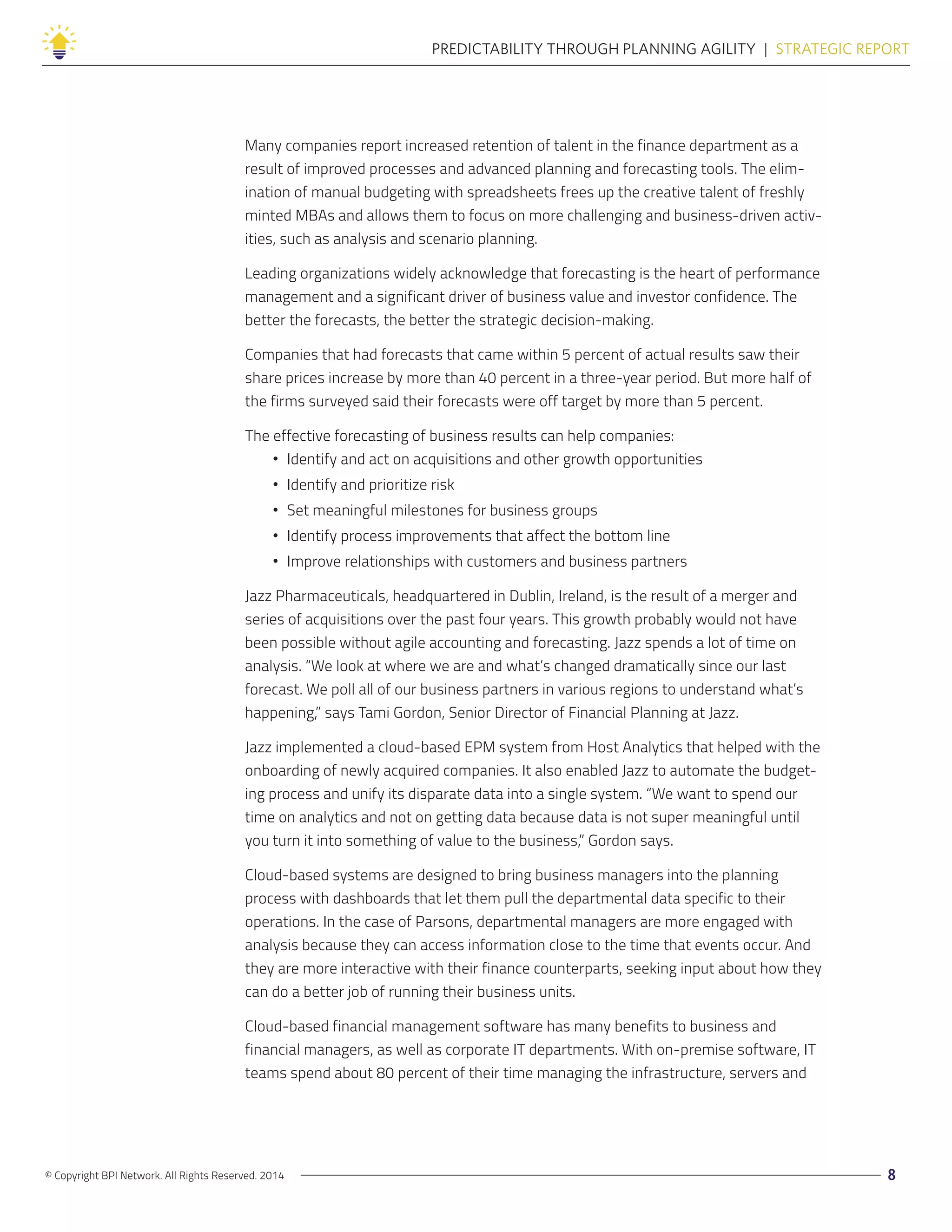 © Copyright BPI Network. All Rights Reserved. 2014 8
PREDICTABILITY THROUGH PLANNING AGILITY  |  STRATEGIC REPORT
Many companies report increased retention of talent in the finance department as a
result of improved processes and advanced planning and forecasting tools. The elim-
ination of manual budgeting with spreadsheets frees up the creative talent of freshly
minted MBAs and allows them to focus on more challenging and business-driven activ-
ities, such as analysis and scenario planning.
Leading organizations widely acknowledge that forecasting is the heart of performance
management and a significant driver of business value and investor confidence. The
better the forecasts, the better the strategic decision-making.
Companies that had forecasts that came within 5 percent of actual results saw their
share prices increase by more than 40 percent in a three-year period. But more half of
the firms surveyed said their forecasts were off target by more than 5 percent.
The effective forecasting of business results can help companies:
•• Identify and act on acquisitions and other growth opportunities
•• Identify and prioritize risk
•• Set meaningful milestones for business groups
•• Identify process improvements that affect the bottom line
•• Improve relationships with customers and business partners
Jazz Pharmaceuticals, headquartered in Dublin, Ireland, is the result of a merger and
series of acquisitions over the past four years. This growth probably would not have
been possible without agile accounting and forecasting. Jazz spends a lot of time on
analysis. “We look at where we are and what’s changed dramatically since our last
forecast. We poll all of our business partners in various regions to understand what’s
happening,” says Tami Gordon, Senior Director of Financial Planning at Jazz.
Jazz implemented a cloud-based EPM system from Host Analytics that helped with the
onboarding of newly acquired companies. It also enabled Jazz to automate the budget-
ing process and unify its disparate data into a single system. “We want to spend our
time on analytics and not on getting data because data is not super meaningful until
you turn it into something of value to the business,” Gordon says.
Cloud-based systems are designed to bring business managers into the planning
process with dashboards that let them pull the departmental data specific to their
operations. In the case of Parsons, departmental managers are more engaged with
analysis because they can access information close to the time that events occur. And
they are more interactive with their finance counterparts, seeking input about how they
can do a better job of running their business units.
Cloud-based financial management software has many benefits to business and
financial managers, as well as corporate IT departments. With on-premise software, IT
teams spend about 80 percent of their time managing the infrastructure, servers and
 