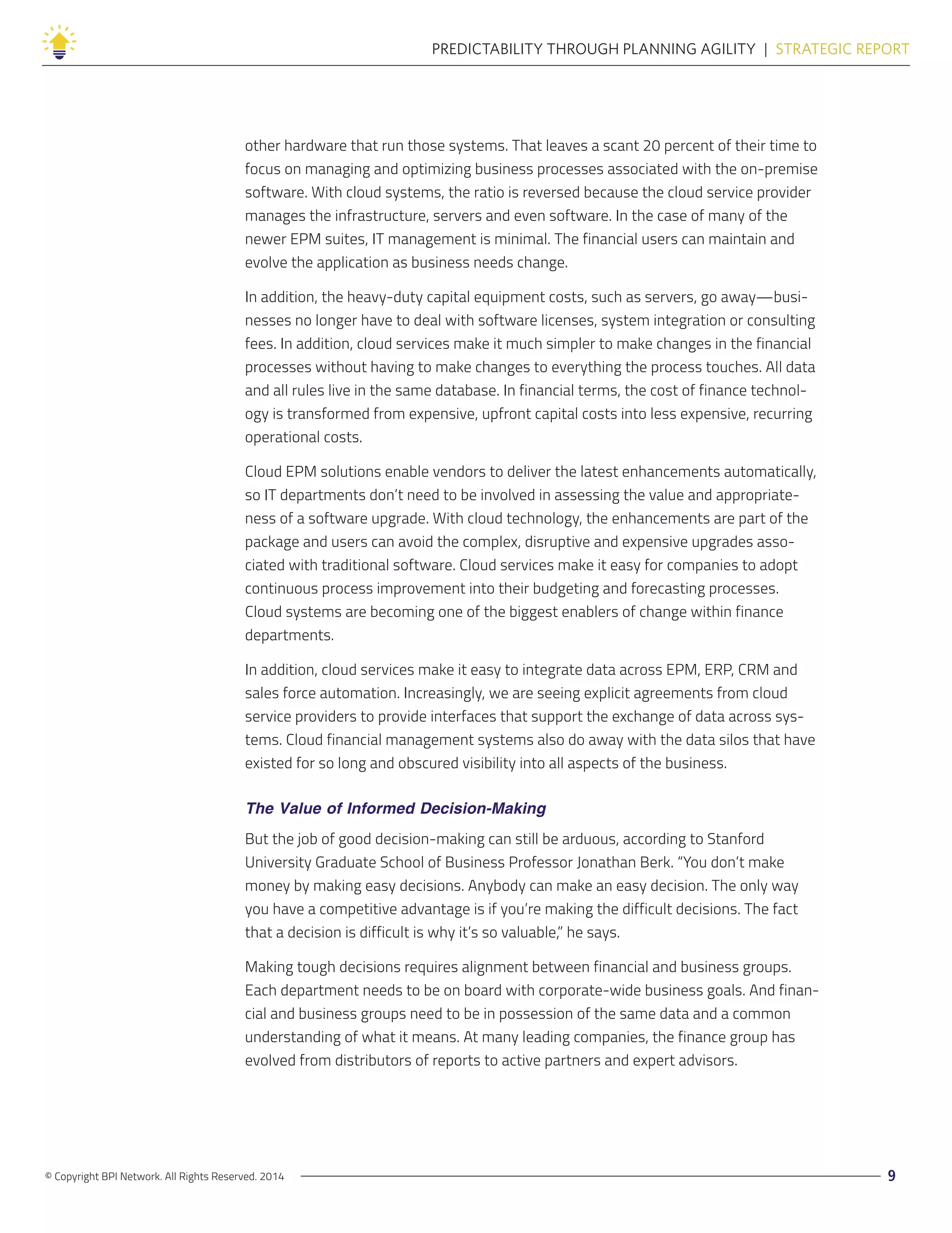 © Copyright BPI Network. All Rights Reserved. 2014 9
PREDICTABILITY THROUGH PLANNING AGILITY  |  STRATEGIC REPORT
other hardware that run those systems. That leaves a scant 20 percent of their time to
focus on managing and optimizing business processes associated with the on-premise
software. With cloud systems, the ratio is reversed because the cloud service provider
manages the infrastructure, servers and even software. In the case of many of the
newer EPM suites, IT management is minimal. The financial users can maintain and
evolve the application as business needs change.
In addition, the heavy-duty capital equipment costs, such as servers, go away—busi-
nesses no longer have to deal with software licenses, system integration or consulting
fees. In addition, cloud services make it much simpler to make changes in the financial
processes without having to make changes to everything the process touches. All data
and all rules live in the same database. In financial terms, the cost of finance technol-
ogy is transformed from expensive, upfront capital costs into less expensive, recurring
operational costs.
Cloud EPM solutions enable vendors to deliver the latest enhancements automatically,
so IT departments don’t need to be involved in assessing the value and appropriate-
ness of a software upgrade. With cloud technology, the enhancements are part of the
package and users can avoid the complex, disruptive and expensive upgrades asso-
ciated with traditional software. Cloud services make it easy for companies to adopt
continuous process improvement into their budgeting and forecasting processes.
Cloud systems are becoming one of the biggest enablers of change within finance
departments.
In addition, cloud services make it easy to integrate data across EPM, ERP, CRM and
sales force automation. Increasingly, we are seeing explicit agreements from cloud
service providers to provide interfaces that support the exchange of data across sys-
tems. Cloud financial management systems also do away with the data silos that have
existed for so long and obscured visibility into all aspects of the business.
The Value of Informed Decision-Making
But the job of good decision-making can still be arduous, according to Stanford
University Graduate School of Business Professor Jonathan Berk. “You don’t make
money by making easy decisions. Anybody can make an easy decision. The only way
you have a competitive advantage is if you’re making the difficult decisions. The fact
that a decision is difficult is why it’s so valuable,” he says.
Making tough decisions requires alignment between financial and business groups.
Each department needs to be on board with corporate-wide business goals. And finan-
cial and business groups need to be in possession of the same data and a common
understanding of what it means. At many leading companies, the finance group has
evolved from distributors of reports to active partners and expert advisors.
 