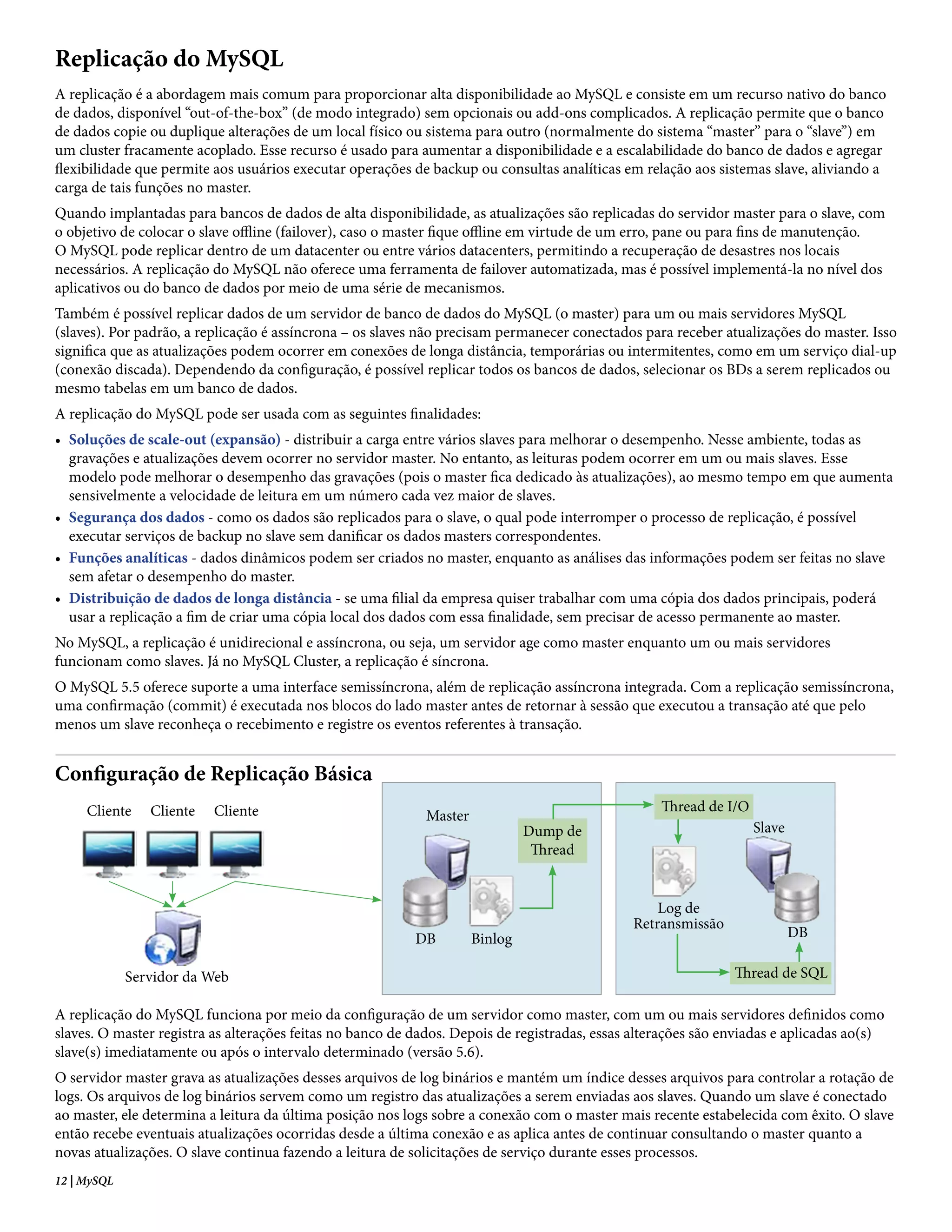 Replicação do MySQL
A replicação é a abordagem mais comum para proporcionar alta disponibilidade ao MySQL e consiste em um recurso nativo do banco
de dados, disponível “out-of-the-box” (de modo integrado) sem opcionais ou add-ons complicados. A replicação permite que o banco
de dados copie ou duplique alterações de um local físico ou sistema para outro (normalmente do sistema “master” para o “slave”) em
um cluster fracamente acoplado. Esse recurso é usado para aumentar a disponibilidade e a escalabilidade do banco de dados e agregar
flexibilidade que permite aos usuários executar operações de backup ou consultas analíticas em relação aos sistemas slave, aliviando a
carga de tais funções no master.
Quando implantadas para bancos de dados de alta disponibilidade, as atualizações são replicadas do servidor master para o slave, com
o objetivo de colocar o slave offline (failover), caso o master fique offline em virtude de um erro, pane ou para fins de manutenção.
O MySQL pode replicar dentro de um datacenter ou entre vários datacenters, permitindo a recuperação de desastres nos locais
necessários. A replicação do MySQL não oferece uma ferramenta de failover automatizada, mas é possível implementá-la no nível dos
aplicativos ou do banco de dados por meio de uma série de mecanismos.
Também é possível replicar dados de um servidor de banco de dados do MySQL (o master) para um ou mais servidores MySQL
(slaves). Por padrão, a replicação é assíncrona – os slaves não precisam permanecer conectados para receber atualizações do master. Isso
significa que as atualizações podem ocorrer em conexões de longa distância, temporárias ou intermitentes, como em um serviço dial-up
(conexão discada). Dependendo da configuração, é possível replicar todos os bancos de dados, selecionar os BDs a serem replicados ou
mesmo tabelas em um banco de dados.
A replicação do MySQL pode ser usada com as seguintes finalidades:
• Soluções de scale-out (expansão) - distribuir a carga entre vários slaves para melhorar o desempenho. Nesse ambiente, todas as
  gravações e atualizações devem ocorrer no servidor master. No entanto, as leituras podem ocorrer em um ou mais slaves. Esse
  modelo pode melhorar o desempenho das gravações (pois o master fica dedicado às atualizações), ao mesmo tempo em que aumenta
  sensivelmente a velocidade de leitura em um número cada vez maior de slaves.
• Segurança dos dados - como os dados são replicados para o slave, o qual pode interromper o processo de replicação, é possível
  executar serviços de backup no slave sem danificar os dados masters correspondentes.
• Funções analíticas - dados dinâmicos podem ser criados no master, enquanto as análises das informações podem ser feitas no slave
  sem afetar o desempenho do master.
• Distribuição de dados de longa distância - se uma filial da empresa quiser trabalhar com uma cópia dos dados principais, poderá
  usar a replicação a fim de criar uma cópia local dos dados com essa finalidade, sem precisar de acesso permanente ao master.
No MySQL, a replicação é unidirecional e assíncrona, ou seja, um servidor age como master enquanto um ou mais servidores
funcionam como slaves. Já no MySQL Cluster, a replicação é síncrona.
O MySQL 5.5 oferece suporte a uma interface semissíncrona, além de replicação assíncrona integrada. Com a replicação semissíncrona,
uma confirmação (commit) é executada nos blocos do lado master antes de retornar à sessão que executou a transação até que pelo
menos um slave reconheça o recebimento e registre os eventos referentes à transação.


Configuração de Replicação Básica
     Cliente    Cliente   Cliente                                                                  Thread de I/O
                                                            Master
                                                                              Dump de                              Slave
                                                                               Thread


                                                                                                  Log de
                                                                                              Retransmissão
                                                           DB        Binlog                                                DB

             Servidor da Web                                                                                   Thread de SQL

A replicação do MySQL funciona por meio da configuração de um servidor como master, com um ou mais servidores definidos como
slaves. O master registra as alterações feitas no banco de dados. Depois de registradas, essas alterações são enviadas e aplicadas ao(s)
slave(s) imediatamente ou após o intervalo determinado (versão 5.6).
O servidor master grava as atualizações desses arquivos de log binários e mantém um índice desses arquivos para controlar a rotação de
logs. Os arquivos de log binários servem como um registro das atualizações a serem enviadas aos slaves. Quando um slave é conectado
ao master, ele determina a leitura da última posição nos logs sobre a conexão com o master mais recente estabelecida com êxito. O slave
então recebe eventuais atualizações ocorridas desde a última conexão e as aplica antes de continuar consultando o master quanto a
novas atualizações. O slave continua fazendo a leitura de solicitações de serviço durante esses processos.
12 | MySQL
 