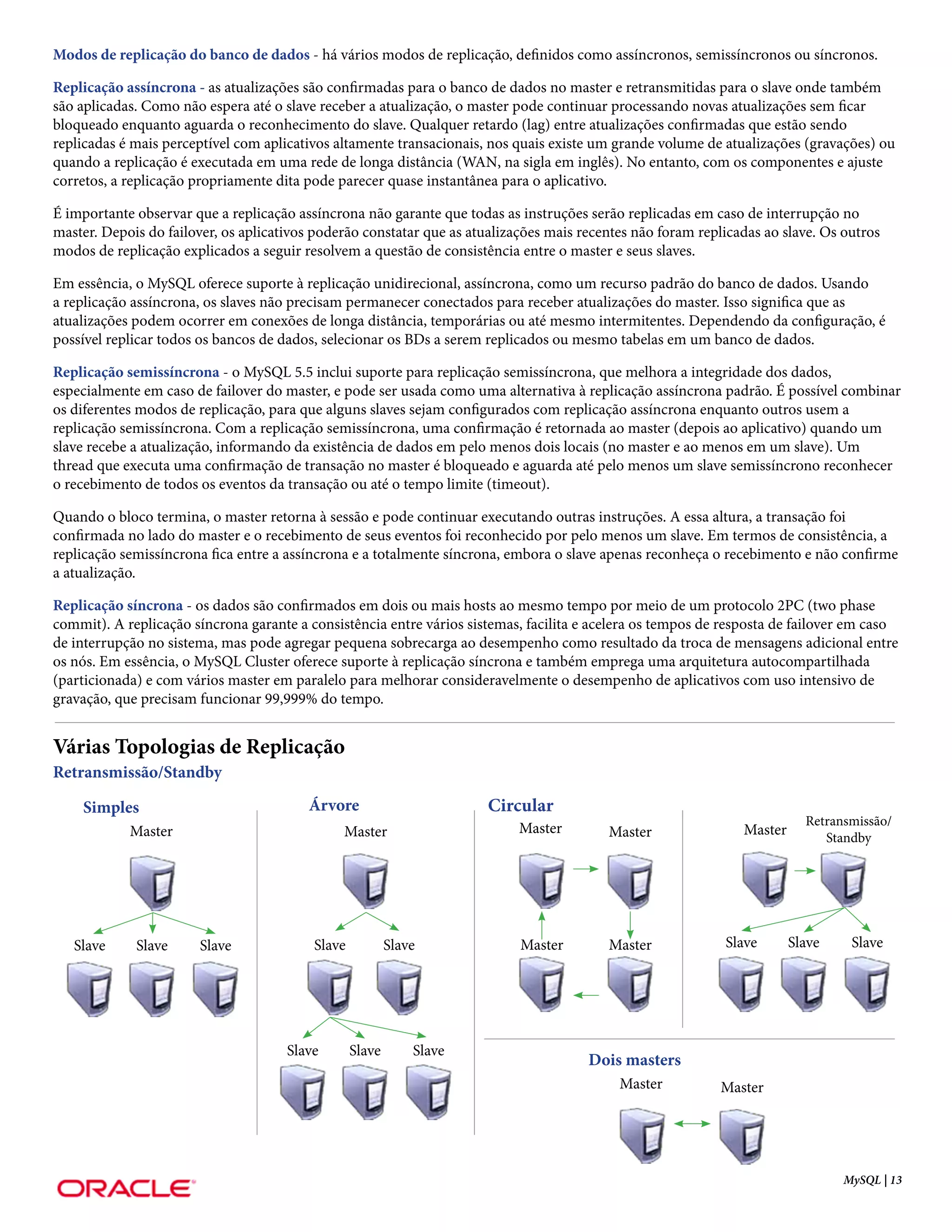 Modos de replicação do banco de dados - há vários modos de replicação, definidos como assíncronos, semissíncronos ou síncronos.

Replicação assíncrona - as atualizações são confirmadas para o banco de dados no master e retransmitidas para o slave onde também
são aplicadas. Como não espera até o slave receber a atualização, o master pode continuar processando novas atualizações sem ficar
bloqueado enquanto aguarda o reconhecimento do slave. Qualquer retardo (lag) entre atualizações confirmadas que estão sendo
replicadas é mais perceptível com aplicativos altamente transacionais, nos quais existe um grande volume de atualizações (gravações) ou
quando a replicação é executada em uma rede de longa distância (WAN, na sigla em inglês). No entanto, com os componentes e ajuste
corretos, a replicação propriamente dita pode parecer quase instantânea para o aplicativo.

É importante observar que a replicação assíncrona não garante que todas as instruções serão replicadas em caso de interrupção no
master. Depois do failover, os aplicativos poderão constatar que as atualizações mais recentes não foram replicadas ao slave. Os outros
modos de replicação explicados a seguir resolvem a questão de consistência entre o master e seus slaves.

Em essência, o MySQL oferece suporte à replicação unidirecional, assíncrona, como um recurso padrão do banco de dados. Usando
a replicação assíncrona, os slaves não precisam permanecer conectados para receber atualizações do master. Isso significa que as
atualizações podem ocorrer em conexões de longa distância, temporárias ou até mesmo intermitentes. Dependendo da configuração, é
possível replicar todos os bancos de dados, selecionar os BDs a serem replicados ou mesmo tabelas em um banco de dados.

Replicação semissíncrona - o MySQL 5.5 inclui suporte para replicação semissíncrona, que melhora a integridade dos dados,
especialmente em caso de failover do master, e pode ser usada como uma alternativa à replicação assíncrona padrão. É possível combinar
os diferentes modos de replicação, para que alguns slaves sejam configurados com replicação assíncrona enquanto outros usem a
replicação semissíncrona. Com a replicação semissíncrona, uma confirmação é retornada ao master (depois ao aplicativo) quando um
slave recebe a atualização, informando da existência de dados em pelo menos dois locais (no master e ao menos em um slave). Um
thread que executa uma confirmação de transação no master é bloqueado e aguarda até pelo menos um slave semissíncrono reconhecer
o recebimento de todos os eventos da transação ou até o tempo limite (timeout).

Quando o bloco termina, o master retorna à sessão e pode continuar executando outras instruções. A essa altura, a transação foi
confirmada no lado do master e o recebimento de seus eventos foi reconhecido por pelo menos um slave. Em termos de consistência, a
replicação semissíncrona fica entre a assíncrona e a totalmente síncrona, embora o slave apenas reconheça o recebimento e não confirme
a atualização.

Replicação síncrona - os dados são confirmados em dois ou mais hosts ao mesmo tempo por meio de um protocolo 2PC (two phase
commit). A replicação síncrona garante a consistência entre vários sistemas, facilita e acelera os tempos de resposta de failover em caso
de interrupção no sistema, mas pode agregar pequena sobrecarga ao desempenho como resultado da troca de mensagens adicional entre
os nós. Em essência, o MySQL Cluster oferece suporte à replicação síncrona e também emprega uma arquitetura autocompartilhada
(particionada) e com vários master em paralelo para melhorar consideravelmente o desempenho de aplicativos com uso intensivo de
gravação, que precisam funcionar 99,999% do tempo.


Várias Topologias de Replicação
Retransmissão/Standby

    Simples                              Árvore                        Circular
                                                                                                                           Retransmissão/
            Master                             Master                       Master        Master                Master        Standby




   Slave     Slave     Slave              Slave           Slave             Master        Master             Slave       Slave    Slave




                                      Slave       Slave       Slave
                                                                                       Dois masters
                                                                                            Master          Master




                                                                                                                                 MySQL | 13
 