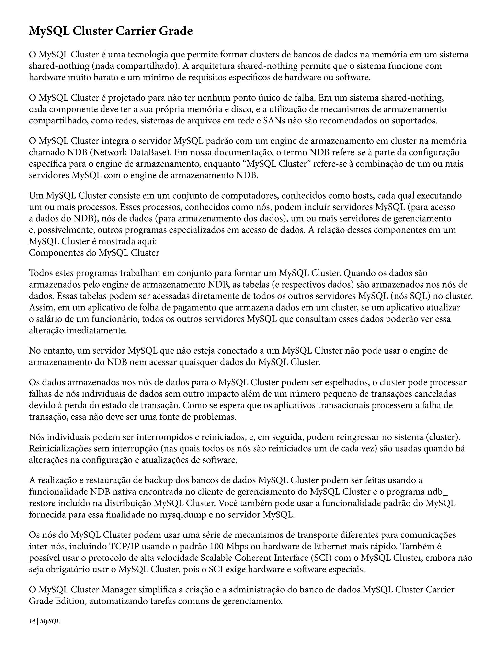 MySQL Cluster Carrier Grade
O MySQL Cluster é uma tecnologia que permite formar clusters de bancos de dados na memória em um sistema
shared-nothing (nada compartilhado). A arquitetura shared-nothing permite que o sistema funcione com
hardware muito barato e um mínimo de requisitos específicos de hardware ou software.

O MySQL Cluster é projetado para não ter nenhum ponto único de falha. Em um sistema shared-nothing,
cada componente deve ter a sua própria memória e disco, e a utilização de mecanismos de armazenamento
compartilhado, como redes, sistemas de arquivos em rede e SANs não são recomendados ou suportados.

O MySQL Cluster integra o servidor MySQL padrão com um engine de armazenamento em cluster na memória
chamado NDB (Network DataBase). Em nossa documentação, o termo NDB refere-se à parte da configuração
específica para o engine de armazenamento, enquanto “MySQL Cluster” refere-se à combinação de um ou mais
servidores MySQL com o engine de armazenamento NDB.

Um MySQL Cluster consiste em um conjunto de computadores, conhecidos como hosts, cada qual executando
um ou mais processos. Esses processos, conhecidos como nós, podem incluir servidores MySQL (para acesso
a dados do NDB), nós de dados (para armazenamento dos dados), um ou mais servidores de gerenciamento
e, possivelmente, outros programas especializados em acesso de dados. A relação desses componentes em um
MySQL Cluster é mostrada aqui:
Componentes do MySQL Cluster

Todos estes programas trabalham em conjunto para formar um MySQL Cluster. Quando os dados são
armazenados pelo engine de armazenamento NDB, as tabelas (e respectivos dados) são armazenados nos nós de
dados. Essas tabelas podem ser acessadas diretamente de todos os outros servidores MySQL (nós SQL) no cluster.
Assim, em um aplicativo de folha de pagamento que armazena dados em um cluster, se um aplicativo atualizar
o salário de um funcionário, todos os outros servidores MySQL que consultam esses dados poderão ver essa
alteração imediatamente.

No entanto, um servidor MySQL que não esteja conectado a um MySQL Cluster não pode usar o engine de
armazenamento do NDB nem acessar quaisquer dados do MySQL Cluster.

Os dados armazenados nos nós de dados para o MySQL Cluster podem ser espelhados, o cluster pode processar
falhas de nós individuais de dados sem outro impacto além de um número pequeno de transações canceladas
devido à perda do estado de transação. Como se espera que os aplicativos transacionais processem a falha de
transação, essa não deve ser uma fonte de problemas.

Nós individuais podem ser interrompidos e reiniciados, e, em seguida, podem reingressar no sistema (cluster).
Reinicializações sem interrupção (nas quais todos os nós são reiniciados um de cada vez) são usadas quando há
alterações na configuração e atualizações de software.

A realização e restauração de backup dos bancos de dados MySQL Cluster podem ser feitas usando a
funcionalidade NDB nativa encontrada no cliente de gerenciamento do MySQL Cluster e o programa ndb_
restore incluído na distribuição MySQL Cluster. Você também pode usar a funcionalidade padrão do MySQL
fornecida para essa finalidade no mysqldump e no servidor MySQL.

Os nós do MySQL Cluster podem usar uma série de mecanismos de transporte diferentes para comunicações
inter-nós, incluindo TCP/IP usando o padrão 100 Mbps ou hardware de Ethernet mais rápido. Também é
possível usar o protocolo de alta velocidade Scalable Coherent Interface (SCI) com o MySQL Cluster, embora não
seja obrigatório usar o MySQL Cluster, pois o SCI exige hardware e software especiais.

O MySQL Cluster Manager simplifica a criação e a administração do banco de dados MySQL Cluster Carrier
Grade Edition, automatizando tarefas comuns de gerenciamento.
14 | MySQL
 